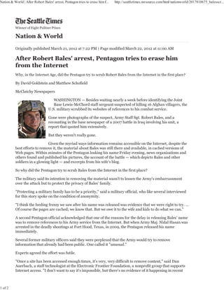 Nation & World | After Robert Bales' arrest, Pentagon tries to erase him f...   http://seattletimes.nwsource.com/html/nationworld/2017810675_balesscr...




          Winner of Eight Pulitzer Prizes




          Originally published March 21, 2012 at 7:22 PM | Page modified March 22, 2012 at 11:00 AM




          Why, in the Internet Age, did the Pentagon try to scrub Robert Bales from the Internet in the first place?

          By David Goldstein and Matthew Schofield

          McClatchy Newspapers

                                     WASHINGTON — Besides waiting nearly a week before identifying the Joint
                                     Base Lewis-McChord staff sergeant suspected of killing 16 Afghan villagers, the
                                  U.S. military scrubbed its websites of references to his combat service.

                                  Gone were photographs of the suspect, Army Staff Sgt. Robert Bales, and a
                                  recounting in the base newspaper of a 2007 battle in Iraq involving his unit, a
                                  report that quoted him extensively.

                                  But they weren't really gone.

                              Given the myriad ways information remains accessible on the Internet, despite the
          best efforts to remove it, the material about Bales was still there and available, in cached versions of
          Web pages. Within minutes of the Pentagon leaking his name Friday evening, news organizations and
          others found and published his pictures, the account of the battle — which depicts Bales and other
          soldiers in a glowing light — and excerpts from his wife's blog.

          So why did the Pentagon try to scrub Bales from the Internet in the first place?

          The military said its intention in removing the material wasn't to lessen the Army's embarrassment
          over the attack but to protect the privacy of Bales' family.

          "Protecting a military family has to be a priority," said a military official, who like several interviewed
          for this story spoke on the condition of anonymity.

          "I think the feeding frenzy we saw after his name was released was evidence that we were right to try. ...
          Of course the pages are cached; we know that. But we owe it to the wife and kids to do what we can."

          A second Pentagon official acknowledged that one of the reasons for the delay in releasing Bales' name
          was to remove references to his Army service from the Internet. But when Army Maj. Nidal Hasan was
          arrested in the deadly shootings at Fort Hood, Texas, in 2009, the Pentagon released his name
          immediately.

          Several former military officers said they were perplexed that the Army would try to remove
          information that already had been public. One called it "unusual."

          Experts agreed the effort was futile.

          "Once a site has been accessed enough times, it's very, very difficult to remove content," said Dan
          Auerbach, a staff technologist at the Electronic Frontier Foundation, a nonprofit group that supports
          Internet access. "I don't want to say it's impossible, but there's no evidence of it happening in recent



1 of 2
 