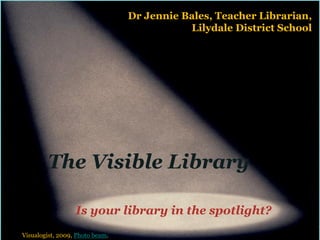 Dr Jennie Bales, Teacher Librarian,
                                            Lilydale District School




        The Visible Library

                  Is your library in the spotlight?
Visualogist, 2009, Photo beam.
 