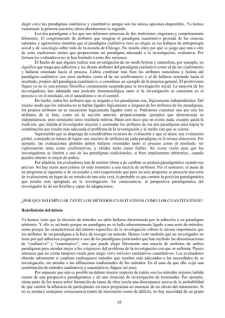 10
elegir entre los paradigmas cualitativo y cuantitativo porque son las únicas opciones disponibles. Ya hemos
examinado la primera cuestión; ahora abordaremos la segunda.
Los dos paradigmas a los que nos referimos procesan de dos tradiciones singulares y completamente
diferentes. El conglomerado de atributos que integran el paradigma cuantitativo procede de las ciencias
naturales y agronomías mientras que el paradigma cualitativo tuvo su origen en los trabajos de antropología
social y de sociología sobre todo de la escuela de Chicago. No resulta claro por qué se juzgo que una u otra
de estas tradiciones tenían que proporcionar un paradigma adecuado a la investigación, evaluativa. Por
fortuna los evaluadores no se han limitado a estas dos nociones.
El hecho de que alguien realice una investigación de un modo holista y naturalista, por ejemplo, no
significa que tenga que adherirse a los demás atributos del paradigma cualitativo como el de ser exploratorio
y hallarse orientado hacia el proceso. Cabria combinar más bien los atributos naturalista y holista del
paradigma cualitativo con otros atributos como el de ser confirmatorio y el de hallarse orientada hacia el
resultado, propios del paradigma cuantitativo; o considerar un ejemplo de la practica general. El positivismo
lógico ya no es una postura filosófica comúnmente aceptada para la investigación social. La mayoría de los
investigadores han adoptado una posición fenomenológica tanto si la investigación se concentra en el
proceso o en el resultado, en el naturalismo o en el control.
De hecho, todos los atributos que se asignan a los paradigmas son, lógicamente independientes. Del
mismo modo que los métodos no se hallan ligados lógicamente a ninguno de los atributos de los paradigmas,
los propios atributos no se encuentran lógicamente ligados entre sí. Podríamos examinar uno por uno los
atributos de la lista, como en la sección anterior, proporcionando ejemplos que demostraran su
independencia: pero semejante tarea resultaría tediosa. Baste con decir que no existe nada, excepto quizá la
tradición, que impida al investigador mezclar y acomodar los atributos de los dos paradigmas para lograr la
combinación que resulte más adecuada el problema de la investigación y al medio con que se cuenta.
Suponiendo que se disponga de considerables recursos de evaluación y que se desee una evaluación
global, a menudo se tratara de lograr una muestra de atributos de cada paradigma en la misma dimensión. Por
ejemplo, las evaluaciones globales deben hallarse orientadas tanto al proceso como al resultado, ser
exploratorias tanto como confirmativas, y válidas tanto como fiables. No existe razón para que los
investigadores se limiten a uno de los paradigmas tradicionales, si bien ampliamente arbitrarias., cuando
pueden obtener lo mejor de ambos.
Por añadiría, los evaluadores han de sentirse libres a de cambiar su postura paradigmática cuando sea
preciso. No hay razón para ceñirse en todo momento a una mezcla de atributos. Por el contrario, al pasar de
un programa al siguiente o de un estudio a otro (suponiendo que para un solo programa se proyecte una serie
de evaluaciones en lugar de un estudio de una sola vez), lo probable es qua cambie la posición paradigmática
que resulte más apropiada en la investigación. En consecuencia, la perspectiva paradigmática del
investigador ha de ser flexible y capaz de adaptaciones.
¿POR QUE NO EMPLEAR TANTO LOS MÉTODOS CUALITATIVOS COMO LOS CUANTITATIVOS?
Redefinición del debate
Ya hemos visto que la elección de métodos no debe hallarse determinada por la adhesión a un paradigma
arbitrario. Y ello es así tanto porque un paradigma no se halla inherentemente ligado a una serie de métodos,
como porque las características del entorno especifico de la investigación cobran la misma importancia que
los atributos de un paradigma a la hora de escoger un método. Hemos visto también que un investigador no
tiene por qué adherirse ciegamente a uno de los paradigmas polarizados que han recibido las denominaciones
de “cualitativo” y “cuantitativo”, sino que puede elegir libremente una mezcla de atributos de ambos
paradigmas para atender mejor a las exigencias del problema de la investigación con que se enfrenta. Parece
entonces que no existe tampoco razón para elegir entre métodos cualitativos cuantitativos. Los evaluadores
obrarán sabiamente si emplean cualesquiera métodos que resulten más adecuados a las necesidades de su
investigación, sin atender a las afiliaciones tradicionales de los métodos. En el caso de que ello exija una
combinación de métodos cualitativos y cuantitativos, hágase así pues.
Por supuesto que aún es posible un debate sincero respecto de cuáles son los métodos mejores habida
cuenta de una perspectiva paradigmática y de una situación de investigación de terminadas. Por ejemplo,
cierta parte de los textos sobre formación de mano de obra revela una discrepancia acerca de la probabilidad
de que cambie la afluencia de participantes en estos programas en ausencia de un efecto del tratamiento. Si
no se produce semejante consecuencia (tanto de incremento como de déficit), no hay necesidad de un grupo
 