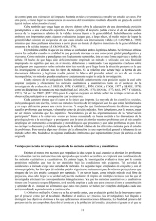 11
de control para una valoración del impacto; bastaría en tales circunstancias concebir un estudio de casos. Por
otra parte, si tiene lugar la consecuencia en ausencia del tratamiento resultaría deseable un grupo de control
(quizá incluso seleccionado al azar).
Cabe también que tenga lugar un sincero debate sobre la adecuación de una determinada posición
paradigmática a una evaluación específica. Como ejemplo al respecto podría citarse el de un desacuerdo
acerca de la importancia relativa de la validez interna frente a la generabilidad. Indudablemente ambos
atributos son importantes pero; algunos evaluadores juzgan que, a largo plazo, el medio mejor de lograr la
generabilidad consiste en asegurarse de que cada estudio sea internamente válido (cf. CAMPBELL, 1969)
mientras que otros prefieren soluciones a corto plazo en donde el objetivo inmediato de la generabilidad se
antepone a la validez interna (cf. CRONBACH, 1978).
El problema estriba en que en los textos se confunden ambos legítimos debates. Se formulan críticas
contra los métodos cuando en realidad lo que pretende atacarse es una concepción global paradigmática y
viceversa. Como métodos y paradigmas son lógicamente separables, ésta es una forma equívoca y turbia de
debate. El hecho de que haya sido deficientemente empleado un método o utilizado con una finalidad
inapropiada no significa que sea, en sí mismo, defectuoso o inadecuado. Los argumentos confusos sobre
paradigmas con argumentos sobre métodos sólo han servido para llegar hasta la situación presente en la que
los investigadores se alinean tras los tipos de métodos. Si se redefine este debate bajo la forma de dos
discusiones diferentes y legítimas resulta patente la falacia del proceder actual: en vez de ser rivales
incompatibles; los métodos pueden emplearse conjuntamente según lo exija la investigación.
Cierto número de investigadores hablan defendido anteriormente esta posición según la cual cabe
emplear conjunta y eficazmente los métodos cualitativos y cuantitativos tanto en el contexto de la
investigación de evaluación (cf. BRITAN, 1978; CAMPBELL, 1974; COOK y COOK, 1977 y STAKE, 1978)
como en disciplinas de naturaleza más tradicional ,(cf. DENZN, 1970; EISNER, 1977; RIST, 1977 Y SIEBER,
1973). Tal vez fue TROT (1957:338) quien lo expresó mejoren un debate sobre las ventajas relativas de la
observación participativa en comparación con la entrevista.
Cada zapatero piensa que el cuero es lo único que importa. La mayoría de los científicos sociales,
incluyendo quien esto escribe, tienen sus métodos favoritos de investigación con los que están familiarizados
y en cuya utilización poseen una cierta destreza. Y sospecho que fundamentalmente decidimos investigar
aquellos problemas que parecen, vulnerables a través de tales métodos. Pero deberíamos, por lo menos, tratar
de ser menos localistas que los zapateros. Prescindamos ya de las argumentaciones de la “observación
participante” frente a la entrevista –como ya hemos renunciado en buena medida a las discusiones de la
psicología frente a la sociología– y prosigamos con la tarea de abordar nuestros problemas con el más amplio
despliegue de instrumentos conceptuales y metodológicos que poseamos y que talas problemas exigen. Esto
no excluye la discusión y el debate respecto de la utilidad relativa de los diferentes métodos para el estudio
de problemas. Pero resulta algo muy distinto de la afirmación de una superioridad general e inherente de un
método sobre otro, basándose en algunas cualidades intrínsecas que supuestamente posee (la cursiva es del
original).
Ventajas potenciales del empleo conjunto de los métodos cualitativos y cuantitativos
Existen al menos tres razones que respaldan la idea según la cual, cuando se abordan los problemas
de evaluación con los instrumentos más apropiados que resulten accesibles, se empleará una combinación de
los métodos cualitativos y cuantitativos. En primer lugar, la investigación evaluativa tiene por lo común
propósitos múltiples que han de ser atendidos bajo las condiciones más exigentes. Tal variedad de
condiciones a menudo exige una variedad de métodos. En segundo lugar, empleados en conjunto y con el
mismo propósito, los dos tipos de métodos pueden vigorizarse mutuamente para brindarnos percepciones que
ninguno de los dos podría conseguir por separado. Y en tercer lugar, coma ningún método está libre de
prejuicios, sólo cabe llegar a la verdad subyacente mediante el empleo de múltiples técnicas con las que el
investigador efectuará las correspondientes triangulaciones. Ya que los métodos cuantitativos y cualitativos
tienen con frecuencia sesgos diferentes, será posible emplear a cada uno para someter al otro a comprobación
y aprender de él. Aunque no afirmamos que estos tres puntos se hallen por completo desligados cada uno
será considerado separadamente a continuación.
1) Objetivos múltiples. Como ya se ha advertido antes, una evaluación global ha de interesarse tanto
por el proceso como por el resultado. Mediante el análisis del proceso, los investigadores han llegado a
distinguir dos objetivos distintos a los que aplicaremos denominaciones diferentes, La finalidad primera del
proceso estriba en comprobar: describir el contexto y la población del estudio, descubrir el grado en el que se
 