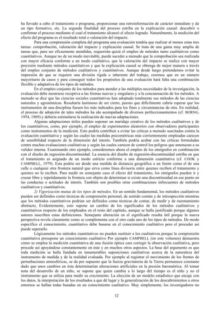 12
ha llevado a cabo el tratamiento o programa, proporcionar una retroinformación de carácter inmediato y de
un tipo formativo, etc. La segunda finalidad del proceso estriba en la explicación causal: descubrir o
confirmar el proceso mediante el cual el tratamiento alcanzó el efecto logrado. Naturalmente, la medición del
efecto del programa es el resultado total o valoración del impacto.
Para una comprensión completa del programa una evaluación tendría que realizar al menos estas tres
tareas: comprobación, valoración del impacto y explicación causal. Se trata de una gama muy amplia de
tareas que, para ser eficazmente atendidas, requerirán quizá el empleo de métodos tanto cualitativos como
cuantitativos. Aunque no de un modo inevitable, puede suceder a menudo que la comprobación sea realizada
con mayor eficacia conforme a un modo cualitativo, que la valoración del impacto se realice con mayor
precisión mediante métodos cuantitativos y que la explicación causal se obtenga de mejor manera a través
del empleo conjunto de métodos cualitativos y cuantitativos. Aunque desde luego pretendemos evitar la
impresión de que se requiere una división rígida o inherente del trabajo, creemos que en un número
mayoritario de casos y para conseguir todos los propósitos de una evaluación hará falta una combinación
flexible y adaptativa de los tipos de métodos.
En el empleo conjunto de los métodos para atender a las múltiples necesidades de la investigación, la
evaluación debe mostrarse receptiva a las formas nuevas y singulares y a la concatenación de los métodos. A
menudo se dice que las ciencias sociales cuantitativas han adoptado totalmente sus métodos de las ciencias
naturales y agronómicas. Resultaría lastimoso de ser cierto, puesto que difícilmente cabría esperar que los
instrumentos de una disciplina fuesen los más indicados para los fines y circunstancias de otra. En realidad,
el proceso de adopción de tales métodos ha ido acompañado de diversos perfeccionamientos (cf. BORNG,
1954, 1969) y debería estimularse la realización de nuevas adaptaciones.
Algunas adaptaciones útiles pueden suponer un maridaje creativo de los métodos cualitativos y de
los cuantitativos, como, por ejemplo, el empleo de experimentos aleatorios con observadores participantes
como instrumentos de la medición. Esto podría contribuir a evitar las críticas a menudo suscitadas contra la
evaluación cuantitativa y según las cuales las medidas psicométricas más corrientemente empleadas carecen
de sensibilidad respecto de la dimensión del interés. También podría acabar con las críticas formuladas
contra muchas evaluaciones cualitativas y según las cuales carecen de control los peligros que amenazan a su
validez interna. Examinando otro ejemplo, consideremos ahora el empleo de los etnógrafos en combinación
con el diseño de regresión-discontinuidad. La esencia del diseño de regresión-discontinuidad estriba en que
el tratamiento es asignado de un modo estricto conforme a una dimensión cuantitativa (cf. COOK y
CAMPBELL, 1979). Esta podría ser desde una medida de distancia geográfica a un límite como el de una
calle o cualquier otra frontera natural que sirva como línea divisoria entre quienes reciben el tratamiento y
quienes no lo reciben. Para medir en semejante caso el efecto del tratamiento, los etnógrafos pueden ir y
cruzar libre y repetidamente la frontera con objeto de determinar si existe una discontinuidad en ese punto en
las conductas o actitudes de interés. También son posibles otras combinaciones infrecuentes de métodos
cualitativos y cuantitativos.
2) Vigorización mutua de los tipos de métodos. En un sentido fundamental, los métodos cualitativos
pueden ser definidos corno técnicas de comprensión personal, de sentido común y de introspección mientras
que los métodos cuantitativos podrían ser definidos coma técnicas de contar, de medir y de razonamiento
abstracto, Evidentemente, esto supone un cambio de los significados de los métodos cualitativos y
cuantitativos respecto de los empleados en el resto del capítulo, aunque se halla justificado porque algunos
autores suscriben estas definiciones. Semejante alteración en el significado resulta útil porque la nueva
perspectiva revela claramente como se complementa con el otro cada uno de los tipos de métodos. De modo
especifico el conocimiento, cuantitativo debe basarse en el conocimiento cualitativo pero el proceder así
puede superarlo.
Lógicamente los métodos cuantitativos no pueden sustituir a los cualitativos porque la comprensión
cuantitativa presupone un conocimiento cualitativo Por ejemplo CAMPBELL (en este volumen) demuestra
cómo se emplea la medición cuantitativa de una ilusión óptica cara corregir la observación cualitativa, pero
procede así apoyándose constantemente en éste y en muchos otros aspectos. La base del argumento es que
toda medición se halla fundada en innumerables suposiciones cualitativas acerca de la naturaleza del
instrumento de medida y de la realidad evaluada. Por ejemplo al registrar el movimiento de los frentes de
perturbaciones atmosféricas, se da por supuesto que la fuerza gravitatoria de la Tierra permanece constante
dado que unos cambios en ésta determinarían alteraciones artificiales en la presión barométrica. Al tomar
nota del desarrollo de un niño, se supone que quien cambia a lo largo del tiempo es el niño y no el
instrumento que se utiliza para medir su crecimiento. La elección de un modelo estadístico que encaje con
los datos, la interpretación de los resultados a que dé lugar y la generalización de los descubrimientos a otros
entornos se hallan todas basadas en un conocimiento cualitativo. Muy simplemente, los investigadores no
 