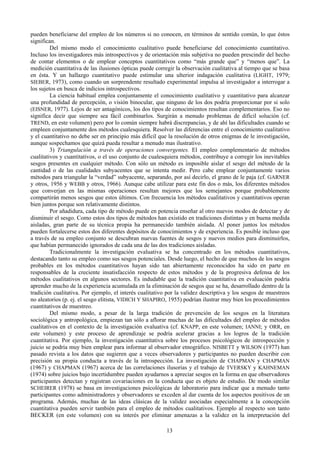 13
pueden beneficiarse del empleo de los números si no conocen, en términos de sentido común, lo que éstos
significan.
Del mismo modo el conocimiento cualitativo puede beneficiarse del conocimiento cuantitativo.
Incluso los investigadores más introspectivos y de orientación más subjetiva no pueden prescindir del hecho
de contar elementos o de emplear conceptos cuantitativos como “más grande que” y “menos que”. La
medición cuantitativa de las ilusiones ópticas puede corregir la observación cualitativa al tiempo que se basa
en ésta. Y un hallazgo cuantitativo puede estimular una ulterior indagación cualitativa (LIGHT, 1979;
SIEBER, 1973), como cuando un sorprendente resultado experimental impulsa al investigador a interrogar a
los sujetos en busca de indicios introspectivos.
La ciencia habitual emplea conjuntamente el conocimiento cualitativo y cuantitativo para alcanzar
una profundidad de percepción, o visión binocular, que ninguno de los dos podría proporcionar por si solo
(EISNER, 1977). Lejos de ser antagónicos, los dos tipos de conocimientos resultan complementarios. Eso no
significa decir que siempre sea fácil combinarlos. Surgirán a menudo problemas de difícil solución (cf.
TREND, en este volumen) pero por lo común siempre habrá discrepancias, y de ahí las dificultades cuando se
empleen conjuntamente dos métodos cualesquiera. Resolver las diferencias entre el conocimiento cualitativo
y el cuantitativo no debe ser en principio más difícil que la resolución de otros enigmas de le investigación,
aunque sospechamos que quizá pueda resultar a menudo mas ilustrativo.
3) Triangulación a través de operaciones convergentes. El empleo complementario de métodos
cualitativos y cuantitativos, o el uso conjunto de cualesquiera métodos, contribuye a corregir los inevitables
sesgos presentes en cualquier método. Con sólo un método es imposible aislar el sesgo del método de la
cantidad o de las cualidades subyacentes que se intenta medir. Pero cabe emplear conjuntamente varios
métodos para triangular la “verdad” subyacente, separando, por así decirlo, el grano de le paja (cf. GARNER
y otros, 1956 y WEBB y otros, 1966). Aunque cabe utilizar para este fin dos o más, los diferentes métodos
que converjan en las mismas operaciones resultan mejores que los semejantes porque probablemente
compartirán menos sesgos que estos últimos. Con frecuencia los métodos cualitativos y cuantitativos operan
bien juntos porque son relativamente distintos.
Por añadidura, cada tipo de método puede en potencia enseñar al otro nuevos modos de detectar y de
disminuir el sesgo. Como estos dos tipos de métodos han existido en tradiciones distintas y en buena medida
aisladas, gran parte de su técnica propia ha permanecido también aislada. Al poner juntos los métodos
pueden fortalecerse estos dos diferentes depósitos de conocimientos y de experiencia. Es posible incluso que
a través de su empleo conjunto se descubran nuevas fuentes de sesgos y nuevos medios para disminuirlos,
que habían permanecido ignorados de cada una de las dos tradiciones aisladas.
Tradicionalmente la investigación evaluativa se ha concentrado en los métodos cuantitativos,
destacando tanto su empleo como sus sesgos potenciales. Desde luego, el hecho de que muchos de los sesgos
probables en los métodos cuantitativos hayan sido tan abiertamente reconocidos ha sido en parte en
responsables de la creciente insatisfacción respecto de estos métodos y de la progresiva defensa de los
métodos cualitativos en algunos sectores. Es indudable que la tradición cuantitativa en evaluación podría
aprender mucho de la experiencia acumulada en la eliminación de sesgos que se ha, desarrollado dentro de la
tradición cualitativa. Por ejemplo, el interés cualitativo por la validez descriptiva y los sesgos de muestreos
no aleatorios (p. ej. el sesgo elitista, VIDICH Y SHAPIRO, 1955) podrían ilustrar muy bien los procedimientos
cuantitativos de muestreo.
Del mismo modo, a pesar de la larga tradición de prevención de los sesgos en la literatura
sociológica y antropológica, empiezan tan sólo a aflorar muchas de las dificultades del empleo de métodos
cualitativos en el contexto de la investigación evaluativa (cf. KNAPP, en este volumen; IANNI; y ORR, en
este volumen) y este proceso de aprendizaje se podría acelerar gracias a los logros de la tradición
cuantitativa. Por ejemplo, la investigación cuantitativa sobre los procesos psicológicos de introspección y
juicio se podría muy bien emplear para informar al observador etnográfico. NISBETT y WILSON (1977) han
pasado revista a los datos que sugieren que a veces observadores y participantes no pueden describir con
precisión su propia conducta a través de la introspección. La investigación de CHAPMAN y CHAPMAN
(1967) y CHAPMAN (1967) acerca de las correlaciones ilusorias y el trabajo de TVERSKY y KAHNEMAN
(1974) sobre juicios bajo incertidumbre pueden ayudarnos a apreciar sesgos en la forma en que observadores
participantes detectan y registran covariaciones en la conducta que es objeto de estudio. De modo similar
SCHEIRER (1978) se basa en investigaciones psicológicas de laboratorio para indicar que a menudo tanto
participantes como administradores y observadores se exceden al dar cuenta de los aspectos positivos de un
programa. Además, muchas de las ideas clásicas de la validez asociadas especialmente a la concepción
cuantitativa pueden servir también para el empleo de métodos cualitativos. Ejemplo al respecto son tanto
BECKER (en este volumen) con su interés por eliminar amenazas a la validez en la interpretación del
 