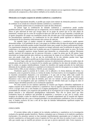 14
método cualitativo de fotografía, como CAMPBELL (en este volumen) con sus sugerencias relativas a grupos
adicionales de comparación y observadores múltiples en los estudios de casos.
Obstáculos en el empleo conjunto de métodos cualitativos y cuantitativos
Aunque lógicamente deseable, es posible que surjan cierto número de obstáculos prácticos a la hora
de combinar en un estudio de evaluación métodos cualitativos y cuantitativos.
El siguiente análisis toma en consideración cuatro de tales obstáculos.
En primer lugar la combinación de métodos cualitativos y cuantitativos puede resultar
prohibitivamente cara. Consideremos que en comparación, con un estudio de casos, un experimento aleatorio
ofrece el gato adicional de tener que recoger datos de un grupo de control que no ha sido objeto de
tratamiento, mientras que los costes de recogida de datos por cada uno de los que respondan y realizado por
el agente etnográfico de campo son usualmente mucho más elevados que el del cuestionario tradicional de
los procedimientos cuantitativos. La combinación de los dos métodos puede significar en definitiva la
concatenación de los elementos relativamente más costosos de cada uno.
En segundo lugar, el empleo conjunto de métodos cualitativos y cuantitativos puede suponer
demasiado tiempo. A los partidarios de uno y otro grupo en el debate sobre los tipos de métodos les preocupa
que sus sistemas preferidos puedan resultar demasiado lentos para cumplir los plazos políticamente fijados.
Los experimentos aleatorios, por ejemplo, requieren un tiempo suficiente entre la atribución de sujetos a las
condiciones y la recogida de datos tras la prueba para que el tratamiento pueda seguir su curso. De forma
similar, los etnógrafos requieren tiempo bastante para desarrollar su comunicación, explorar libremente
aquellos aspectos del programa que les parezcan relevantes y seguir las pistas que de allí partan; luego
necesitarán un tiempo parecido para sintetizar sus anotaciones de campo en un informe final. En cualquier
caso esto puede exigir años. A no ser que las actividades de los dos métodos puedan tener lugar
simultáneamente, en realidad es posible que no haya tiempo suficiente para ambos.
En tercer lugar, cabe que los investigadores carezcan de adiestramiento suficiente en ambos tipos de
métodos para utilizar los dos. La mayoría de los estudios que combinan los dos tipos de métodos se basan,
por lo común, en equipos interdisciplinares. Cuando los miembros del equipo proceden de las tradiciones
diferentes de los métodos cualitativos y cuantitativos la interacción entre los dos grupos no es siempre fluida
(véase IANNI y ORR, en este volumen; y TREND, en este volumen).
Finalmente queda la cuestión de la moda y de la adhesión a la forma dialéctica del debate. La
evaluación, como en general la ciencia, es víctima de modas. Con buen motivo, los investigadores a menudo
se muestran escasamente dispuestos a no acomodarse a lo que está en boga sobre todo cuando los
organismos financiadores participan de la tendencia general. Corrientes de ese género favorecen con
frecuencia a uno u otro de los tipos de métodos, pero rara vez valoran a ambos por igual. Será difícil
convencer a tos investigadores para que combinen los tipos de métodos hasta que se ponga en claro el
carácter ilógico del debate presente con su inclinación separatista.
Por estas razones no nos sentimos optimistas ni creemos que llegará a difundirse ampliamente el
empleo conjunto de los métodos cualitativos y cuantitativos. Esto no significa que los evaluadores hayan de
volver a escoger entre uno u otro basados en el dogma paradigmático. Los evaluadores han de proseguir
acomodando los métodos a las exigencias del problema de la investigación de la mejor manera posible, sin
prestar atención a las afiliaciones paradigmáticas tradicionales. Pero ello no quiere decir que tales
evaluadores hayan de establecer una prioridad de propósitos y cuestiones ya que, por lo común, serán
incapaces de atender a todos los objetivos deseados. A menudo sospechamos que la cuestión del impacto
tendrá la prioridad más alta y que se otorgará prioridad a los procedimientos cuantitativos. Pero en cualquier
caso, el empleo exclusivo de uno u otro de los tipos de métodos habitualmente significará aceptar una
evaluación no global.
CONCLUSIÓN
El reciente debate sobre al empleo de los métodos cualitativas y cuantitativos en la investigación
evaluativa ha aportado grandes beneficios. Muchos evaluadores que se formaron en la tradición cuantitativa
(incluyendo a los presentes autores) se han mostrado manifiestamente apasionados por el empleo de los
métodos cuantitativos, en buena parte como el zapatero de Trow que sólo tiene en cuenta el cuero o cómo el
niño que cuando coge un martillo por primera vez cree que es preciso aporrearlo todo. Como respuesta, el
 