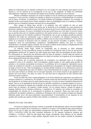 15
debate ha evidenciado que los métodos cuantitativos no son siempre los más indicados para algunos de los
objetivos y de los entornos de la investigación en los que se han empleado. El debate ha contribuido
adecuadamente a legitimar el incremento del empleo de los métodos cualitativos en la evaluación.
Muchos evaluadores asumieron con excesiva rapidez la serie de atributos que integran el paradigma
cuantitativo. Como reacción, el debate ha centrado su atención en el proceso; el descubrimiento, la conexión
con los datos, el holismo, el naturalismo y los demás atributos del paradigma cualitativo. En el pasado, el
péndulo osciló excesivamente hacia el lado cuantitativo tanto en el paradigma como en el método y el debate
permitió que los evaluadores tomaran conciencia de ese desequilibrio.
Pero, aunque el debate haya servido a un propósito muy útil, también ha sido en parte
contraproducente. En buena medida la discusión que se desarrolla en la actualidad sirve para polarizar las
posiciones cualitativa y cuantitativa y para alentar la creencia de que la única opción posible estriba en elegir
entre estos dos extremos. Es como si el péndulo tuviera que oscilar hacia uno u otro lado. El excesivo interés
que se percibe ahora por los métodos cuantitativos sólo puede entonces ser corregido mediante un interés
igual, pero opuesto, por los métodos cualitativos. Naturalmente, una vez que se pongan a prueba los métodos
cualitativos del modo tan concienzudo a que se sometió en el pasado a los métodos cuantitativos, los
cualitativos se revelarán simplemente tan falibles y débiles como los otros (véase OVERHOLT y STALLINGS,
1979). Si se mantiene la dicotomía entre los métodos, en una reacción inevitable, el péndulo volverá a
desplazarse hacia los procedimientos cuantitativos. Indudablemente también este paso se revelará
insatisfactorio y el péndulo seguirá oscilando. De este modo, el debate actual mantiene el desplazamiento del
péndulo entre extremos de métodos y extremos de insatisfacción.
La solución, desde luego, estriba en comprender que la discusión se halla planteada
inapropiadamente. No hay necesidad de escoger un método de investigación sobre la base de una posición
paradigmática tradicional. Ni tampoco hay razón alguna para elegir entre dos paradigmas de polo opuesto.
En consecuencia, es, innecesaria una dicotomía entre los tipos de métodos y existen todas las razones (al
menos en la lógica) para emplearlos conjuntamente con objeto de satisfacer las exigencias de la investigación
de la evaluación del modo más eficaz posible.
Cabe desear que la próxima generación de evaluadores sea adiestrada tanto en la tradición
cuantitativa coma en la cualitativa. Estos investigadores podrán emplear la más amplia gama posible de
métodos y sin cicaterías acomodarán las técnicas a los problemas de la investigación. Aprenderán nuevos
modos de combinar los métodos y de reconciliar descubrimientos discrepantes sin rechazar arbitrariamente
un grupo en favor de otro. Tales investigadores se morarán además modestos en sus afirmaciones acerca de
los métodos. Comprenderán que todos son falibles y que el descubrimiento de un sesgo no es necesariamente
una razón para rechazar un método sino un reto para mejorarlo, de la misma manera en que pugnamos por
mejorar una teoría frente a los datos en contra. No será fácil tarea la adquisición de tales destrezas pero
merecerá la pena el esfuerzo.
Existe sin duda una cierta ventaja pedagógica en la forma dialéctica de argumentar que polariza los
métodos cualitativos y cuantitativos. Por ejemplo, a menudo resulta más fácil formular un caso estableciendo
una dicotomía en el continuo entre los polos opuestos para que se revele con mayor claridad la dimensión del
interés. Pero ya se ha aprendido la lección de que los métodos cuantitativos se pueden emplear en exceso y
ha llegado el momento de impedir que el péndulo oscile de un extremo al otro. Es tiempo de dejar de alzar
muros entre los métodos y de empezar a tender puentes. Tal vez estemos todavía a tiempo de superar el
lenguaje dialéctico de los métodos cualitativos y cuantitativos. El auténtico reto estriba en acomodar sin
mezquindades los métodos de la investigación al problema de evaluación. Puede muy bien exigir una
combinación de métodos cualitativos y cuantitativos. Distinguir entre los dos mediato el empleo de etiquetas
diferentes puede servir sólo para polarizarlos innecesariamente. Si prescindimos de las etiquetas no nos
quedará más remedio que superar el debate entre métodos os cualitativos y cuantitativos
PERSPECTIVA DEL VOLUMEN.
Al reunir los trabajos del presente volumen se pretendió de liberadamente obtener una diversidad de
opiniones sobre el empleo de los cuantitativos y cualitativos. En parte, la diversidad de logro seleccionando a
autores de los que se sabía que representaban concepciones divergentes. Por ejemplo BECKER y GEER,
1957) y FILSTEAD (1970) son bien conocidos defensores de los métodos cualitativos mientras que
CAMBELL y STANLEY, 1966) ha sido desde hace tiempo considerado como defensor de los métodos
cuantitativos. A la diversidad se llegó también eligiendo autores de una amplia variedad de disciplinas
 