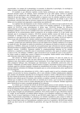 16
caracterizadas. Los campos de la antropología, la economía, la educación, la psicología y la sociología se
hallan, al menos, representados cada uno por dos autores (o coautores).
El resultado es que diferentes capítulos revelan fuertes preferencias por distintos métodos. La
disensión presente resulta, sin embargo, menos extremada de lo que cabía esperar. Incluso en aquellos
capítulos con las preferencias más acentuadas por uno u otro de los tipos de métodos, aún subsiste la
impresión de que para llegar a una evaluación global se requieren tanto los métodos cualitativos como los
cuantitativos. En otras palabras, existe coincidencia en admitir que ningún tipo de método es por sí solo
generalmente suficiente para todas las diversas exigencias de la investigación evaluativa. Es posible que el
debate entre los métodos esté empezando a experimentar una redefinición.
Los capítulos han sido dispuestos en este volumen conforme a un orden en el que se parte de los más
tenaces y se concluye con los más precavidos en su apoyo a los métodos cualitativos. A este respecto, el
capítulo de FILSTEAD ocupa merecidamente el primer lugar. FILSTEAD distingue las diferencias
tradicionalmente sostenidas entre los paradigmas cualitativo y cuantitativo y afirma con vehemencia que el
paradigma cualitativo (con su fe en la realidad social coma construida por los participantes y acentuando la
comprensión de los acontecimientos desde la perspectiva de tos propios actores), es el que resulta más
adecuado para la investigación evaluativa. FIELTEAD presenta también razones del hecho de que está
cambiando la tendencia entre los evaluadores educativos desde un excesivo énfasis en los métodos
cuantitativos a una apreciación de las técnicas cualitativas. Para acelerar este cambio, FILSTEAD sugiere la
forma en que cabe utilizar mejor los métodos cualitativas para modelar la investigación evaluativa.
Tal vez sorprendentemente para algunos evaluadores pero desde luego no para todos la aportación de
CAMPBELL proporciona una explicación teórica en pro del empleo de los métodos cualitativos en el diseño
de estudio de casos. Revelando un cambio de sentimiento (y de supuestos de fondo) en relación con trabajos
anteriores, CAMPBELL afirma que el estudio de casos puede poseer rigor suficiente (en razón de “grados de
libertad procedente de múltiples implicaciones de cualquier teoría”) tanto para confirmar como para invalidar
hipótesis causales. CAMPBELL demuestra también la complementariedad inherente de los métodos
cualitativos y cuantitativos al describir cómo el conocimiento cuantitativo sólo supera al cualitativo cuando
se apoya en éste. Sin embargo, CAMPBELL sigue convencido de que el estudio de casos es muy proclive a
los sesgos cuando se emplea para valorar el impacto de un programa. Señala también varias medidas que
cabe tomar para reducir pero no eliminar este equívoco.
Del artículo de TREND podría decirse que es un relato policíaco. El autor da cuenta de sus
experiencias en una evaluación sobre una gran operación de subvenciones para la vivienda en donde se
emplearon tanto observadores, participantes como cuestionarios. En un lugar concreto estas dos fuentes de
datos produjeron hallazgos muy discrepantes que determinaron una considerable controversia entre los
analistas: Trabajando con ambas fuentes, TREND resuelve el enigma y documenta la forma en que la síntesis
resultante supera los informes originales, brindando un entendimiento de los datos. TREND afirma que en un
principio deberían estimularse los hallazgos discrepantes para no cerrar prematuramente pistas significativas
de la investigación.
La afirmación más sobresaliente de IANNI y ORR es aquella según la cual los evaluadores pueden
emplear con provecho las técnicas etnográficas, sólo si estos métodos se hallan cuidadosamente adaptados
para, atender a las demandas específicas de la investigación evaluativa. IANNI y ORR advierten la existencia
de cierto número de presiones que inducen a incrementar el uso de los métodos cualitativos en la evaluación
educativa pero indican que por el momento, tales métodos se emplean a menudo de una manera inapropiada,
Afirman que el empleo de estos métodos debe ser orientado por la teoría y que la teoría de las disciplinas
tradicionales de la ciencia social no resulta adecuada para los fines de la evaluación. Brindan sugerencias
para el desarrollo de un marco conceptual apropiado de la evaluación.
Es evidente que la inclusión del artículo de BECKER puede parecer un tanto anómala. En este caso,
empero, las apariencias son engañosas. Aunque el artículo se refiere ostensiblemente a la fotografía, las ideas
de BECKER poseen también gran relevancia para el empleo de métodos etnográficos en evaluación. El hecho
es que las fotografías son semejantes a cualquier grupo de datos y que, en especial, tienen mucho en común
Con los datos recogidos por procedimientos cualitativos. De la misma manera en qua a BECKER le interesa
la “verdad” de una fotografía, así también debería interesar a los evaluadores cualitativos la validez de sus
datos. Reviste la mayor importancia el hecho de que BECKER emplee lógica de CAMPBELL y STANLEY
(1966), originariamente desarrollada con referencia a los métodos cuantitativos, para evaluar la validez de
inferencias respecto de las fotografías. Así BECKER demuestra que la eliminación de las hipótesis rivales
sigue la misma lógica tanto en el procedimiento cualitativo como en el cuantitativo. BECKER tiene también
mucho que decir acerca de la posibilidad de generalizar, del sesgo del observador, de la censura y de la
edición.
 
