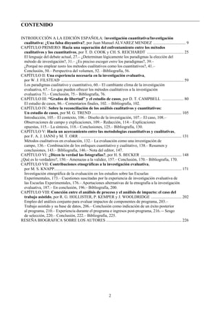 2
CONTENIDO
INTRODUCCIÓN A LA EDICIÓN ESPAÑOLA: Investigación cuantitativa/Investigación
cualitativa: ¿Una falsa disyuntiva?, por Juan Manuel ALVAREZ MENDEZ ................................ 9
CAPÍTULO PRIMERO: Hacia una superación del enfrentamiento entre los métodos
cualitativos y los cuantitativos, por T. D. COOK y CH. S. REICHARDT .................................... 25
El lenguaje del debate actual, 27.– ¿Determinan lógicamente los paradigmas la elección del
método de investigación?, 31.– ¿Es preciso escoger entre los paradigmas?, 39.–
¿Porqué no emplear tanto los métodos cualitativos como los cuantitativos?, 41.–
Conclusión, 50.– Perspectiva del volumen, 52. –Bibliografía, 56.
CAPÍTULO II: Una experiencia necesaria en la investigación evaluativa,
por W. J. FILSTEAD ........................................................................................................................ 59
Los paradigmas cualitativo y cuantitativo, 60.– El cambiante clima de la investigación
evaluativa, 67.– Lo que pueden ofrecer los métodos cualitativos a la investigación
evaluativa 71.– Conclusión, 75.– Bibliografía, 76.
CAPÍTULO III: “Grados de libertad” y el estudio de casos, por D. T. CAMPBELL ..................... 80
El estudio de casos, 86.– Comentarios finales, 102. – Bibliografía, 102.
CAPÍTULO IV: Sobre la reconciliación de los análisis cualitativos y cuantitativos:
Un estudio de casos, por M. G. TREND ........................................................................................ 105
Introducción, 105.– El contexto, 106.– Diseño de la investigación, 107.– El caso, 108.–
Observaciones de campo y explicaciones, 109.– Redacción, 114.– Explicaciones
opuestas, 115.– La síntesis, 118.– Conclusiones, 125.– Bibliografía, 130.
CAPÍTULO V: Hacia un acercamiento entre las metodologías cuantitativas y cualitativas,
por F. A. J. IANNI y M. T. ORR . ................................................................................................... 131
Métodos cualitativos en evaluación, 132.– La evaluación como una investigación de
campo, 136.– Combinación de los enfoques cuantitativo y cualitativo, 138.– Resumen y
conclusiones, 143.– Bibliografía, 146.– Nota del editor, 147.
CAPÍTULO VI: ¿Dicen la verdad las fotografías?, por H. S. BECKER ........................................ 148
¿Qué es lo verdadero?, 150.– Amenazas a la validez, 157.– Conclusión, 170.– Bibliografía, 170.
CAPÍTULO VII: Contribuciones etnográficas a la investigación evaluativa,
por M. S. KNAPP............................................................................................................................. 171
Investigación etnográfica de la evaluación en los estudios sobre las Escuelas
Experimentales, 173.– Cuestiones suscitadas por la experiencia de investigación evaluativa de
las Escuelas Experimentales, 176.– Aportaciones alternativas de la etnografía a la investigación
evaluativa, 187.– En conclusión, 196.– Bibliografía, 200.
CAPÍTULO VIII: Conexión entre el análisis de proceso y el análisis de impacto: el caso del
trabajo asistido, por R. G. HOLLISTER, P. KEMPER y J. WOOLDRIDGE .............................. 202
Empleo del análisis conjunto para evaluar impactos de componentes de programa, 203.–
Trabajo asistido y su base de datos, 206.– Conclusión como indicación de un éxito posterior
al programa, 210.– Experiencia durante el programa e ingresos post-programa, 216.–- Sesgo
de selección, 220.– Conclusión, 222.– Bibliografía, 225.
RESEÑA BIOGRÁFICA SOBRE LOS AUTORES .......................................................................... 226
 