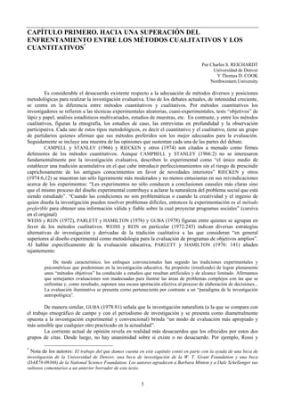 3
CAPÍTULO PRIMERO. HACIA UNA SUPERACIÓN DEL
ENFRENTAMIENTO ENTRE LOS MÉTODOS CUALITATIVOS Y LOS
CUANTITATIVOS*
Por Charles S. REICHARDT
Universidad de Denver
Y Thomas D. COOK
Northwestern University
Es considerable el desacuerdo existente respecto a la adecuación de métodos diversos y posiciones
metodológicas para realizar la investigación evaluativa. Uno de los debates actuales, de intensidad creciente,
se centra en la diferencia entre métodos cuantitativos y cualitativos. Por métodos cuantitativos los
investigadores se refieren a las técnicas experimentales aleatorias, cuasi-experimentales, tests “objetivos” de
lápiz y papel, análisis estadísticos multivariados, estudios de muestras, etc. En contraste, y entre los métodos
cualitativos, figuran la etnografía, los estudios de caso, las entrevistas en profundidad y la observación
participativa. Cada uno de estos tipos metodológicos, es decir el cuantitativo y el cualitativo, tiene un grupo
de partidarios quienes afirman que sus métodos preferidos son los mejor adecuados para la evaluación.
Seguidamente se incluye una muestra de las opiniones que sustentan cada una de las partes del debate.
CAMPELL y STANLEY (1966) y RIECKEN y otros (1974) son citados a menudo como firmes
defensores de los métodos cuantitativos. Aunque CAMPBELL y STANLEY (1966:2) no se interesaron
fundamentalmente por la investigación evaluativa, describen lo experimental como “el único medio de
establecer una tradición acumulativa en el que cabe introducir perfeccionamientos sin el riesgo de prescindir
caprichosamente de los antiguos conocimientos en favor de novedades interiores” RIECKEN y otros
(1974:6,12) se muestran tan sólo ligeramente más moderados y no menos entusiastas en sus reivindicaciones
acerca de los experimentos: “Les experimentos no sólo conducen a conclusiones causales más claras sino
que el mismo proceso del diseño experimental contribuye a aclarar la naturaleza del problema social que está
siendo estudiado”. “Cuando las condiciones no son problemáticas o cuando la creatividad y el ingenio de
quien diseña la investigación pueden resolver problemas difíciles, entonces la experimentación es el método
preferible para obtener una información válida y fiable sobre la cual proyectar programas sociales” (cursiva
en el original)
WEISS y REIN (1972), PARLETT y HAMILTON (1976) y GUBA (1978) figuran entre quienes se agrupan en
favor de los métodos cualitativos. WEISS y REIN en particular (1972:243) indican diversas estrategias
alternativas de investigación y derivadas de la tradición cualitativa a las que consideran “en general
superiores al diseño experimental como metodología para la evaluación de programas de objetivos amplios”.
Al hablar específicamente de la evaluación educativa, PARLETT y HAMILTON (1976: 141) añaden
tajantemente:
De modo característico, los enfoques convencionales han seguido las tradiciones experimentales y
psicométricas que predominan en la investigación educativa. Su propósito (irrealizado) de lograr plenamente
unos “métodos objetivos” ha conducido a estudios que resultan artificiales y de alcance limitado. Afirmamos
que semejantes evaluaciones son inadecuadas para ilustrar las áreas de problemas complejos con las que se
enfrentan y, como resultado, suponen una escasa aportación efectiva al proceso de elaboración de decisiones...
La evaluación iluminativa se presenta corno perteneciente por contraste a un “paradigma de la investigación
antropológica”.
De manera similar, GUBA (1978:81) señala que la investigación naturalista (a la que se compara con
el trabajo etnográfico de campo y con el periodismo de investigación y se presenta como diametralmente
opuesta a la investigación experimental y convencional) brinda “un modo de evaluación más apropiado y
más sensible que cualquier otro practicado en la actualidad”.
La corriente actual de opinión revela en realidad más desacuerdos que los ofrecidos por estos dos
grupos de citas. Desde luego, no hay unanimidad sobre si existe o no desacuerdo. Por ejemplo, Rossi y
*
Nota de los autores: El trabajo del que damos cuenta en este capitulo contó en parte con la ayuda de una beca de
investigación de la Universidad de Denver, una beca de investigación de la W. T. Grant Foundation y una beca
(DAR78-09368) de la National Science Foundation. Los autores agradecen a Barbara Minton y a Dale Schellenger sus
valiosos comentarios a un anterior borrador de este texto.
 