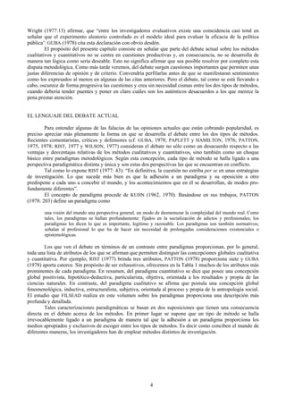 4
Wright (1977:13) afirmar, que “entre los investigadores evaluativos existe una coincidencia casi total en
señalar que el experimento aleatorio controlado es el modelo ideal para evaluar la eficacia de la política
pública”. GUBA (1978) cita esta declaración con obvio desdén.
El propósito del presente capítulo consiste en señalar que parte del debate actual sobre los métodos
cualitativos y cuantitativos no se centra en cuestiones productivas y, en consecuencia, no se desarrolla de
manera tan lógica como sería deseable. Esto no significa afirmar que sea posible resolver por completo esta
disputa metodológica. Como más tarde veremos, del debate surgen cuestiones importantes que permiten unas
justas diferencias de opinión y de criterio. Convendría perfilarlas antes de que se manifestaran sentimientos
como los expresados al menos en algunas de las citas anteriores. Pero el debate, tal como se está llevando a
cabo, oscurece de forma progresiva las cuestiones y crea sin necesidad cismas entre los dos tipos de métodos,
cuando debería tender puentes y poner en claro cuáles son los auténticos desacuerdos a los que merece la
pena prestar atención.
EL LENGUAJE DEL DEBATE ACTUAL
Para entender algunas de las falacias de las opiniones actuales que están cobrando popularidad, es
preciso apreciar más plenamente la forma en que se desarrolla el debate entre los dos tipos de métodos.
Recientes comentaristas, críticos y defensores (cf. GUBA, 1978; PAPLETT y HAMILTON, 1976; PATTON,
1975, 1978; RIST, 1977 y WILSON, 1977) consideran el debate no sólo como un desacuerdo respecto a las
ventajas y desventajas relativas de los métodos cualitativos y cuantitativos, sino también como un choque
básico entre paradigmas metodológicos. Según esta concepción, cada tipo de método se halla ligado a una
perspectiva paradigmática distinta y única y son estas dos perspectivas las que se encuentran en conflicto.
Tal como lo expone RIST (1977: 43): “En definitiva, la cuestión no estriba per se en unas estrategias
de investigación. Lo que sucede más bien es que la adhesión a un paradigma y su oposición a otro
predispone a cada uno a concebir el mundo, y los acontecimientos que en él se desarrollan, de modos pro-
fundamente diferentes”.
El concepto de paradigma procede de KUHN (1962, 1970). Basándose en sus trabajos, PATTON
(1978: 203) define un paradigma como
una visión del mundo una perspectiva general, un modo de desmenuzar la complejidad del mundo real. Como
tales, los paradigmas se hallan profundamente: fijados en la socialización de adictos y profesionales; los
paradigmas les dicen lo que es importante, legítimo y razonable. Los paradigmas son también normativos;
señalan al profesional lo que ha de hacer sin necesidad de prolongadas consideraciones existenciales o
epistemológicas.
Los que ven el debate en términos de un contraste entre paradigmas proporcionan, por lo general,
toda una lista de atributos de los que se afirman que permiten distinguir las concepciones globales cualitativa
y cuantitativa. Por ejemplo, RIST (1977) brinda tres atributos, PATTON (1978) proporciona siete y GUBA
(1978) aporta catorce. Sin propósito de ser exhaustivos, ofrecemos en la Tabla 1 muchos de los atributos más
prominentes de cada paradigma. En resumen, del paradigma cuantitativo se dice que posee una concepción
global positivista, hipotético-deductiva, particularista, objetiva, orientada a los resultados y propia de las
ciencias naturales. En contraste, del paradigma cualitativo se afirma que postula una concepción global
fenomenológica, inductiva, estructuralista, subjetiva, orientada al proceso y propia de la antropología social.
El estudio que FILSEAD realiza en este volumen sobre los paradigmas proporciona una descripción más
profunda y detallada.
Tales caracterizaciones paradigmáticas se basan en dos suposiciones que tienen una consecuencia
directa en el debate acerca de los métodos. En primer lugar se supone que un tipo de método se halla
irrevocablemente ligado a un paradigma de manera tal que la adhesión a un paradigma proporciona los
medios apropiados y exclusivos de escoger entre los tipos de métodos. Es decir como conciben el mundo de
diferentes maneras, los investigadores han de emplear métodos distintos de investigación.
 