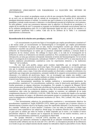 6
¿DETERMINAN LÓGICAMENTE LOS PARADIGMAS LA ELECCIÓN DEL MÉTODO DE
INVESTIGACIÓN?
Según el uso actual, un paradigma consta no sólo de una concepción filosófica global, sino también
de un nexo con un determinado tipo de método de investigación. En este sentido de la definición el
paradigma determina entonces el método. La cuestión que aquí se plantea es la de precisar si este nexo entre
paradigma y método resulta necesario e inherente o si sencillamente procede de la definición y de la práctica.
En otras palabras: ¿existe una consistencia inherente entre la adhesión a la filosofía de un paradigma y el
empleo de los métodos de otro? La pregunta se responde con facilidad considerando sucesivamente cada uno
de los atributos paradigmáticos para ver si se halla lógicamente ligado tan sólo a uno de los métodos o si
puede aplicarse igualmente bien a ambos. Cada uno de los atributos de la Tabla 1 es examinado
separadamente a continuación.
Reconsideración de la relación entre paradigma y método
• ¿Es necesariamente un positivista lógico el investigador que emplea procedimientos cuantitativos?
y del mismo modo ¿es necesariamente un fenomenologista el investigador que emplea procedimientos
cualitativos? Ciertamente no porque, por un lado, muchos investigadores sociales que utilizan métodos
cuantitativos suscriben una posición fenomenológica. Por ejemplo, las teorías psicológicas sociales de la
atribución son fenomenológicas en cuanto que se proponen comprender conductas y creencias desde la
perspectiva de los mismos actores. Sin embargo la mayor parte, si no toda de la investigación de la
atribución se realiza en el laboratorio con métodos cuantitativos. Pero consideramos la investigación sobre la
introspección, un tema que asimismo corresponde claramente al terreno del fenomenologismo. En la revisión
sobre la investigación de la introspección, realizada por NISBETT y WILSON (1977), la vasta mayoría de los
estudios emplearon procedimientos cuantitativos como los experimentos aleatorios y las mediciones
“objetivas” de la conducta.
Por otro lado sería posible, aunque quizá resultara improbable, que un etnógrafo realizara
investigaciones desde una posición de positivismo lógico. Por ejemplo, imaginemos a un investigador que
crea que la categoría socioeconómica se define exclusivamente en términos de bienes materiales como
televisores, coches, casas y ropas. Como tales artículos pueden ser observados y contados sin referencia a los
significados que tengan para sus propietarios, semejante medida de la categoría socioeconómica corresponde
claramente a la tradición del positivismo lógico. Así, un investigador que emplee esta medida y que
compruebe las pertenencias de un individuo mediante un trabajo etnográfico de campo estaría suscribiéndose
al positivismo lógico al tiempo que empleaba métodos cualitativos.
• ¿Son necesariamente naturalistas las medidas cualitativas y necesariamente penetrantes las
procedimientos cuantitativos? Los procedimientos cualitativos, coma la observación participativa, pueden
resultar penetrantes en algunas situaciones investigadoras. Por ejemplo, la categoría de Margaret MEAD
como persona ajena fue probable y fácilmente advertida por las personas que decidió estudiar y, desde luego
esta circunstancia influyo en su relación da trabajo con ellas. De la misma manera algunos procedimientos
cuantitativos, tales como las experiencias aleatorias, pueden, en ocasiones, ser empleados de un modo
completamente discreto (cf. LOFRAND y LEJEUNE, 1960). De hecho, la cuestión del engaño se ha suscitado
muchos experimentos de campo y de laboratorio precisamente porque se consideraba que tacto investigador
como la manipulación se hallaban perfectamente encubiertos (cf. Davis, 1961; Lofland, 1961; Rote, 1962 y
KELMAN, 1972).
• Son necesariamente subjetivos los procedimientos cuantitativos y necesariamente objetivos los
procedimientos cuantitativos? Según SCRIVEN (1972), habría que reconocer que el término subjetivo (o
alternativamente el término objetivo) ha llegado a tener dos significados diferentes. Con frecuencia subjetivo
da a entender “influido por el juicio humano” Conforme a este uso todos los métodos y medidas, tanto
cualitativos como cuantitativos son subjetivos. Desde luego, los modernos filósofos de la ciencia coinciden
en gran parte en señalar que todos los hechos se hallan inspirados por la teoría y así resultan al menos
parcialmente subjetivos. Por supuesto que la asignación de números de una manera mecánica, como es
común en los procedimientos cuantitativos, no garantiza la objetividad.
Por ejemplo BOGDAN y TAYLOR (1975) describen una evaluación de un programa de
adiestramiento que demuestra claramente la subjetividad de un indicador nominalmente objetivo. En esta
evaluación podía señalarse una tasa de éxito del 12% o del 66%. La discrepancia procede de las diferencias
en el modo en que uno (subjetivamente) decide emplear los indicadores objetivos para definir el éxito. Buena
 