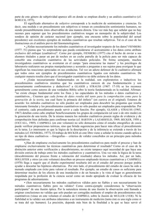 7
parte de este género de subjetividad aparece allí en donde se emplean diseño y un análisis cuantitativo (cf.
BORUCH, 1975).
El significado alternativo de subjetivo corresponde a la medición de sentimientos y creencias. Es
decir, una medida o un procedimiento son subjetivos si toman en consideración sentimientos humanos, no
siendo presumiblemente éstos observables de una manera directa. Una vez más hay que señalar que no hay
razones para suponer que los procedimientos cualitativos tengan un monopolio de la subjetividad. Los
sondeos de opinión de carácter nacional (por ejemplo, una encuesta sobre la popularidad del actual
presidente) son excelentes ejemplos de medidas cuantitativas que resultan subjetivas. Tal es el caso de las
ilustraciones en el análisis previo del fenomenologismo.
• ¿Aíslan necesariamente los métodos cuantitativos al investigador respecto de los datos? FIENBERG
(1977: 51) piensa qua “es sorprendente que pueda considerarse el acercamiento a los datos corno atributo
exclusivo del enfoque (cualitativo)”. Corno por ejemplo, FIENBERG (1977) cita el hecho de enviar a sus
alumnos titulados a pasar un par de noches en un coche patrulla de la policía para ser más capaces de
concebir una evaluación cuantitativa de las actividades policiales. De forma semejante, muchos
investigadores cuantitativos se aventuran en el campo “para ensuciarse las manos” y los psicólogos de
laboratorio realizaren sus propias manipulaciones y acosarán a preguntas a sus sujetos pasa averiguar lo que
significan las reacciones apreciadas en sus conductas. Tal vez un adicto defensor de lo cualitativo afirmará
que todos estos son ejemplos de procedimientos cuantitativos ligados con métodos cuantitativos. De
cualquier manera resulta claro que el investigador cuantitativo no debe aislarse de los datos.
• ¿Están necesariamente fundamentados en la realidad, son exploratorios e inductivos los
procedimientos cualitativos mientras que los cuantitativos carecen de esa fundamentación y son
necesariamente confirmatorios y deductivos? a GLASER y STRAUSS (1967: 17-18) se los reconoce
generalmente como autores de una verdadera Biblia sobre la teoría fundamentada en la realidad. Afirman:
“no existe choque fundamental entre los fines y las capacidades de los métodos o datos cualitativos y
cuantitativos... Creemos que cada forma de dates resulta útil tanto para la comprobación como para la
generación de la teoría, sea cual fuere la primacía del énfasis” (en cursiva en el original). Estamos de
acuerdo: los métodos cualitativos no sólo pueden ser empleados para descubrir las preguntas que resulta
interesante formular y los procedimientos cuantitativos no sólo pueden ser empleados para responderlas. Por
el contrario, cada procedimiento puede servir a cada función. Por ejemplo, GLASER y STRAUSS (1965,
1967) detallan como cabe emplear beneficiosamente los grupos de comparación (al azar o de otro modo) en
la generación de una teoría. De la misma manera los métodos cualitativos poseen reglas de evidencia y de
comprobación bien definidas para confirmar teorías (cf. BARTON y LAZARSFELD, 1969; BECKER, 1958 y
(VICCALL, 1969). CAMPBELL (en este volumen) no sólo demuestra cómo el estudio etnográfico de casos
puede verificar proposiciones teóricas, sino que brinda sugerencias para hacer más eficaz el procedimiento
en la tarea. Lo interesante es que la lógica de la descripción y de la inferencia se extiende a través de los
métodos (cf. FIENBERG, 1977). El trabajo de BECKER en este libro viene a señalar lo mismo cuando aplica a
un tipo de datos cualitativos —fotografías— criterios de validez concebidos en un principio para métodos
cuantitativos.
•¿Han de emplearse exclusivamente los procedimientos cualitativos para medir el proceso y han de
emplearse exclusivamente las técnicas cuantitativas para determinar el resultado? Corno en el caso de la
distinción anterior entre verificación y descubrimiento, no existe tampoco aquí necesidad de que haya una
división estricta de trabajo entre los métodos cualitativos y cuantitativos. Una vez más la lógica de la tarea
(descubrimiento del proceso frente a valoración del resultado) abarca los métodos. Así, por un lado,
HOLLISTER y otros (en este volumen) describen un proceso empleando técnicas cuantitativas y CAMPBELL
(1970) llega a sugerir que el diseño experimental resultaría útil en el estudio del proceso porque podría
ayudar a descartar las hipótesis alternativas. Por otro lado, el procedimiento del estudio de casos ha sido a
menudo empleado con éxito para valorar el resultado. Por ejemplo, un estudio de casos es suficiente para
determinar muchos de los efectos de una inundación o de un huracán y la vista al lugar es generalmente
respaldada por la profesión de la ciencia social como un modo apropiado de evaluar la eficacia de los
programas de adiestramiento.
• (Son necesariamente los métodos cualitativos válidos pero no fiables y son necesariamente los
métodos cuantitativos fiables pero no válidos? Como contra-ejemplo consideremos la “observación
participante” de una ilusión óptica. Por la naturaleza misma de una ilusión la observación está llamada a
originar conclusiones no validas que solo puedan ser corregidas mediante el empleo de procedimientos más
cuantitativos (véase en este volumen el estudio de CAMPBELL sobre la ilusión de MULLER LYER). Ni la
fiabilidad ni la validez son atributos inherentes a un instrumento de medición (tanto éste es una regla como si
se trata del ojo humano). La precisión, depende más bien de la finalidad a la que se hace servir el
 