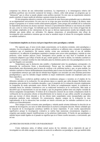 9
compensar los efectos de una inferioridad económica. La importancia y la intransigencia relativa del
problema justifican una inversión sustancial de tiempo y dinero, sobre todo porque un programa que se
“demuestre” que es eficaz se puede adoptar como política nacional. En este caso un experimento aleatorio
puede constituir el mejor medio de informar a quienes toman las decisiones.
El otro programa educativo consiste en la concesión de unas becas para graduados que se adiestrarán
en un departamento universitario. En este caso no se exige una gran inversión de tiempo y de dinero, tanto
porque el programa en sí mismo resulta relativamente pequeño, como porque del resultado de la evaluación
no dependerán decisiones de alcance nacional. Entonces el procedimiento habitual es una técnica de estudio
de caso, como la visita al lugar. Así defender que los experimentos aleatorios (o las visitas al lugar) han de
ser siempre empleados en las valoraciones de las que se derivan repercusiones resulta tan estúpido como
defender que jamás deben ser utilizados. En algunas situaciones, el procedimiento más eficaz de
investigación será cuantitativo mientras que en otras se atenderá mejor al mismo fin investigador mediante
un método cualitativo.
Conocimiento implícito en el nexo real pero imperfecto entre paradigma y método
Por supuesto que, el nexo revela algún conocimiento, en la práctica existente, entre paradigmas y
métodos. Los investigadores que utilizan los métodos cualitativos se adhieren más a menudo al paradigma
cualitativo que al cuantitativo. De manera similar, existe una correlación entre el uso de métodos
cuantitativos y la adhesión al paradigma cuantitativo (aunque estos nexos entre paradigma y método no sean
perfectos, como muchos parecen creer). Semejantes nexos pueden ser muy bien el resultado de una
evaluación adaptativa que refleje el hecho de que, siendo iguales en todo lo demás, los métodos cualitativos
y cuantitativos a menudo resultan los más indicados para los distintos puntos de vista paradigmáticos con los
que han llegado a ser asociados.
Sospechamos que la distinción más notable y fundamental entre los paradigmas corresponde a la
dimensión de verificación frente a descubrimiento. Parece que los métodos cuantitativos han sido
desarrollados más directamente para la tarea de verificar o de confirmar teorías y que, en gran medida, los
métodos cualitativos fueron deliberadamente desarrollados para la tarea de descubrir o de generar teorías. No
es sorprendente entonces que cada tipo de método haya llegado a ser asociado con estas distintas posiciones
paradigmáticas y que los métodos tengan también su mejor rendimiento cuando son empleados para esos
fines específicos.
Estos nexos evolutivos podrían explicar las tendencias antiguas y recientes en el empleo de los
diferentes métodos en la evaluación. En una primera época se suponía que cabía designar fácilmente unos
programas para producir los resultados deseados y que el propósito de la evaluación consistía simplemente
en comprobar de modo anticipado estos efectos. De forma así completamente natural, la evaluación se
orientaba hacia los métodos cuantitativos con su tradicional insistencia en la verificación. Más tarde se
descubrió que el mejoramiento no era tan simple y que los programas podían tener una amplia variedad de
efectos marginales insospechados. El énfasis de la evaluación comenzó de ese modo a desplazarse desde la
verificación de los presuntos efectos al descubrimiento de la manera en que cabria concebir un programa
para que tuviese el efecto deseado y de los efectos tanto sospechados como insospechados que tales
programas pudieran tener realmente. En consecuencia; algunos campos de la evaluación (y muy
especialmente el de la educación) han revelado un interés creciente por los métodos cualitativos con su
énfasis en el descubrimiento.
Pero aunque el nexo existente entre paradigma y método puede orientar útilmente la elección de un
método de investigación, ese nexo no debe determinar en exclusiva semejante elección. Hemos señalado que
la situación de la investigación constituye también un factor importante. Y esto resulta especialmente
significativo porque la investigación evaluativa se realiza bajo numerosas circunstancias singulares y
exigentes que pueden requerir modificaciones en las prácticas tradicionales. El hecho de que paradigma y
método hayan estado ligados en el pasado no significa que en el futuro resulte necesario, o conveniente, que
así sea.
¿ES PRECISO ESCOGER ENTRE LOS PARADIGMAS?
Como indicamos antes, el debate actual acerca de los métodos crea a impresión de que el
investigador no sólo debe escoger un método en razón de su adhesión a un paradigma, sino que también debe
 