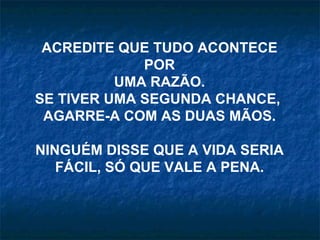 ACREDITE QUE TUDO ACONTECE
             POR
          UMA RAZÃO.
SE TIVER UMA SEGUNDA CHANCE,
 AGARRE-A COM AS DUAS MÃOS.

NINGUÉM DISSE QUE A VIDA SERIA
   FÁCIL, SÓ QUE VALE A PENA.
 