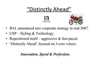 “ Distinctly Ahead” BAL announced new corporate strategy in mid 2007. USP – Styling & Technology. Repositioned itself – aggressive & fast-paced. ‘ Distinctly Ahead’ focused on 3-core values: Innovation, Speed & Perfection. 