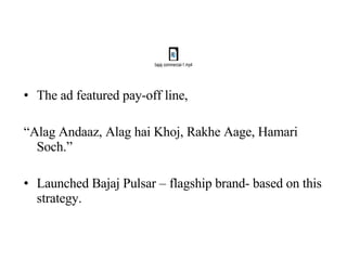 The ad featured pay-off line, “ Alag Andaaz, Alag hai Khoj, Rakhe Aage, Hamari Soch.” Launched Bajaj Pulsar – flagship brand- based on this strategy. 