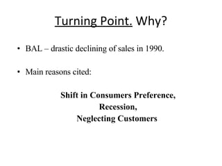 Turning Point.  Why? BAL – drastic declining of sales in 1990. Main reasons cited: Shift in Consumers Preference, Recession, Neglecting Customers  