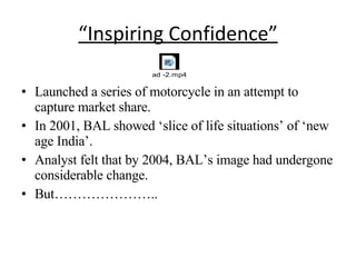 “ Inspiring Confidence” Launched a series of motorcycle in an attempt to capture market share. In 2001, BAL showed ‘slice of life situations’ of ‘new age India’. Analyst felt that by 2004, BAL’s image had undergone considerable change. But………………….. 
