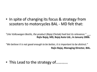 In spite of changing its focus & strategy from scooters to motorcycles BAL - MD felt that: "Like Volkswagen Beetle, the product (Bajaj Chetak) had lost its relevance."    Rajiv Bajaj, MD, Bajaj Auto Ltd., in January 2006. "We believe it is not good enough to be better, it is important to be distinct.”   Rajiv Bajaj, Managing Director, BAL.  This Lead to the strategy of………… 
