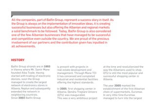 History
Balfin Group strands are in 1993
in Vienna where Mr. Samir Mane
founded Alba Trade. Having
started with trading of electronic
devices, soon the Group
managed to create the largest
network of electronics stores in
Albania, Neptun and subsequently
extended the network in
neighboring countries.
Since 2002 Balfin Group
All the companies, part of Balfin Group, represent a success story in itself. As
the Group is always on the implementation of innovative ideas, it is creating
successful businesses but also offering the Albanian and regional markets
a solid benchmark to be followed. Today, Balfin Group is also considered
one of the few Albanian businesses that have managed to be successful
and competitive even outside the country. We are proud of the precious
involvement of our partners and the contribution given has inputted in
all achievements.
is present with projects in
real estate development and
management. Through Mane TCI
it has conceived and completed
industrial and residential facilities
offering the highest standards.
In 2005, first shopping center in
Albania, Qendra Tregtare Univers
(QTU) was inaugurated.
This was a very ambitious project
at the time and revolutionized the
way the Albanians used to shop.
QTU is still the most popular and
successful shopping center in
Albania.
The year 2005 marked the
establishment of the first Albanian
chain of supermarkets, Euromax.
In very little time Euromax
managed to turn into the largest
 