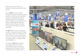 Page 11
network of supermarkets in
Albania offering quality with best
prices.
Since 2005, Fashion Group
brought to Albania several popular
brands of clothing, satisfying the
needs and requirements of all
categories that visit shopping
malls. Fashion Group brands are:
Mango, Goldenpoint, Calliope,
Geox, Parfois, Okaidi, Prenatal,
Terranova, Springfield, Carpisa,
and Etam.
In 2011 Balfin Group completed
another important project, Tirana
East Gate. With an investment of
€ 54 million, it was constructed
the most modern and the largest
shopping center in Albania with
over 90’000 m2
.
In October 2012 Balfin Group
concluded one of the most
important investments of the
group abroad, Skopje City Mall.
This €68 million project was
 