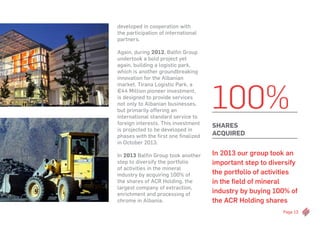 Page 13
developed in cooperation with
the participation of international
partners.
Again, during 2012, Balfin Group
undertook a bold project yet
again, building a logistic park,
which is another groundbreaking
innovation for the Albanian
market. Tirana Logistic Park, a
€44 Million pioneer investment,
is designed to provide services
not only to Albanian businesses,
but primarily offering an
international standard service to
foreign interests. This investment
is projected to be developed in
phases with the first one finalized
in October 2013.
In 2013 Balfin Group took another
step to diversify the portfolio
of activities in the mineral
industry by acquiring 100% of
the shares of ACR Holding, the
largest company of extraction,
enrichment and processing of
chrome in Albania.
In 2013 our group took an
important step to diversify
the portfolio of activities
in the field of mineral
industry by buying 100% of
the ACR Holding shares
100%
shares
acquired
 
