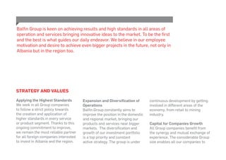 Strategy and Values
Applying the Highest Standards
We seek in all Group companies
to follow a strict policy towards
the creation and application of
higher standards in every service
or product segment. Thanks to this
ongoing commitment to improve,
we remain the most reliable partner
for all foreign companies interested
to invest in Albania and the region.
Expansion and Diversification of
Operations
Balfin Group constantly aims to
improve the position in the domestic
and regional market, bringing our
products and services near bigger
markets. The diversification and
growth of our investment portfolio
is a top priority and constant
active strategy. The group is under
Balfin Group is keen on achieving results and high standards in all areas of
operation and services bringing innovative ideas to the market. To be the first
and the best is what guides our daily endeavor. We believe in our employee
motivation and desire to achieve even bigger projects in the future, not only in
Albania but in the region too.
continuous development by getting
involved in different areas of the
economy, from retail to mining
industry.
Capital for Companies Growth
All Group companies benefit from
the synergy and mutual exchange of
experience. The considerable Group
size enables all our companies to
 