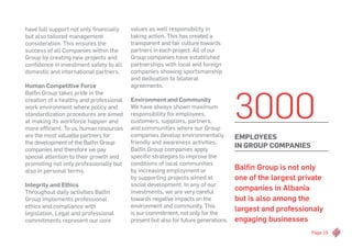 Page 15
have full support not only financially
but also tailored management
consideration. This ensures the
success of all Companies within the
Group by creating new projects and
confidence in investment safety to all
domestic and international partners.
Human Competitive Force
Balfin Group takes pride in the
creation of a healthy and professional
work environment where policy and
standardization procedures are aimed
at making its workforce happier and
more efficient. To us, human resources
are the most valuable partners for
the development of the Balfin Group
companies and therefore we pay
special attention to their growth and
promoting not only professionally but
also in personal terms.
Integrity and Ethics
Throughout daily activities Balfin
Group implements professional
ethics and compliance with
legislation. Legal and professional
commitments represent our core
values as well responsibility in
taking action. This has created a
transparent and fair culture towards
partners in each project. All of our
Group companies have established
partnerships with local and foreign
companies showing sportsmanship
and dedication to bilateral
agreements.
Environment and Community
We have always shown maximum
responsibility for employees,
customers, suppliers, partners,
and communities where our Group
companies develop environmentally
friendly and awareness activities.
Balfin Group companies apply
specific strategies to improve the
conditions of local communities
by increasing employment or
by supporting projects aimed at
social development. In any of our
investments, we are very careful
towards negative impacts on the
environment and community. This
is our commitment, not only for the
present but also for future generations.
Balfin Group is not only
one of the largest private
companies in Albania
but is also among the
largest and professionaly
engaging businesses
3000
EMPLOYEES
in Group Companies
 