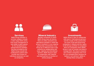 Page 21
Services
Balfin Group activities in
services category include
a wide range which varies
from asset management of
real estate to giant spaces
for the development of
entrepreneurial activities.
Services provided by the
Balfin Group include full
professional systems that
provide easy access for
individual consumers as well
as companies.
Investments
Balfin Group is open to collaborate
with local or international partners
and the results of this partnership
are some of the best performing
companies in Albania and the region.
In the Groups portfolio of companies
there are companies where Balfin
Group is only an investor and doesn’t
manage them. We chose to become
part of these companies even if we
are not managing them because we
believe in our partners’ ability to
develop these companies.
Mineral Industry
Besides companies of which
Balfin Group owns all shares,
there are other economic and
operational activities in which the
group is involved in a non-majority
partnership. Investments of our
Group lay in different areas of the
economy by collaborating with
local, regional and international
partners. Balfin Group is open
to cooperation with national
and local partners in function of
various projects.
 
