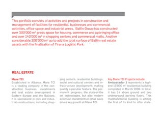 Real Estate
Mane TCI
Established in Albania, Mane TCI
is a leading company in the con-
struction business, investments
and real estate development in
Eastern Europe and the Balkans.
It is specialized in civil and indus-
trial constructions, including shop-
ping centers, residential buildings,
social and cultural centers and in-
frastructure development; making
quality a peculiar feature. The per-
manent progress, the state-of-the
art technologies, but also modern
extension investments in retail sales
drives key growth at Mane TCI.
Key Mane TCI Projects include:
Ambassador 1 represents a high-
end 10’000 m2
residential building
completed in March 2009. In total,
it has 14 above ground and two
underground parking floors. This
multifunctional building is among
the first of its kind to offer state-
This portfolio consists of activities and projects in construction and
management of facilities for residential, businesses and commercial
activities, office space and industrial areas. Balfin Group has constructed
over 300’000 m2
gross space for housing, commerce and upbringing office
and over 143’000 m2
in shopping centers and commercial malls. Another
considerable 200’000 m2
go to add the total surface of Balfin real estate
assets with the finalization of Tirana Logistic Park.
 