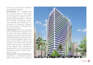 Page 23
of-the-art construction standards
ever applied in Albania.
Ambassador 2 is situated near
the artificial lake of Tirana and
has access to all the main routes
of the capital. It contains two un-
derground parking floors, with the
first offering commercial space.
This building was designed as a
response to numerous requests
for luxury condos in a tranquil area
near the city center.
Ambassador 3 has been projected
to be a residential living space like
no other ever built in Albania. It is
designed to provide more lifestyle
shaping facilities, positioned in one
of the most prestigious areas, very
close to the center of Tirana and
Artificial Lake Park. With a total
construction surface of 32’300 m2
,
it will include four underground
parking floors, one for commercial
activities and 20 residential apart-
ments/condos.
Rolling Hills Luxury Residences
represents a magnificent lavish
gated community in a first-rate
 