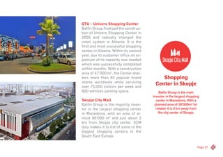 Page 27
Shopping
Center in Skopje
Balfin Group is the main
investor in the largest shopping
center in Macedonia. With a
planned area of 38’000m2
for
retailer it is 3 km away from
the city center of Skopje.
QTU – Univers Shopping Center
Balfin Group finalized the construc-
tion of Univers Shopping Center in
2005 and radically changed the
retail system in Albania. It is the
first and most successful shopping
center in Albania. Within its second
year, due to customer influx an ex-
pansion of its capacity was needed
which was successfully completed
within months. With a construction
area of 47’000 m2
, the Center shel-
ters more than 85 popular brand
stores worldwide while servicing
over 75,000 visitors per week and
800 vehicles parking space.
Skopje City Mall
Balfin Group is the majority inves-
tor in the largest shopping center
in Macedonia, with an area of al-
most 90’000 m2
and just about 3
km from Skopje city center. SCM
duly makes it to list of some of the
biggest shopping centers in the
South East Europe.
 