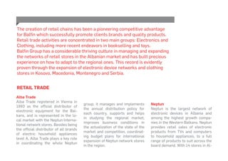 RETAIL TRADE
Alba Trade
Alba Trade registered in Vienna in
1993 as the official distributor of
electronic equipment for the Bal-
kans, and is represented in the lo-
cal market with the Neptun Interna-
tional network stores. Besides being
the official distributor of all brands
of electric household appliances
level A, Alba Trade plays a key role
in coordinating the whole Neptun
The creation of retail chains has been a pioneering competitive advantage
for Balfin which successfully promote clients brands and quality products.
Retail trade activities are concentrated in two main groups: Electronics and
Clothing, including more recent endeavors in bookselling and toys.
Balfin Group has a considerable thriving culture in managing and expanding
the networks of retail stores in the Albanian market and has built precious
experience on how to adapt to the regional ones. This record is evidently
proven through the expansion of electronic device networks and clothing
stores in Kosovo, Macedonia, Montenegro and Serbia.
group; it manages and implements
the annual distribution policy for
each country, supports and helps
in studying the regional market,
improves business conditions in
the actualization of the state of the
market and competition, coordinat-
ing budget plans for international
expansion of Neptun network stores
in the region.
Neptun
Neptun is the largest network of
electronic devices in Albania and
among the highest growth compa-
nies in the Western Balkans. Neptun
provides retail sales of electronic
products from TVs and computers
to household appliances, to a full
range of products to suit across the
board demand. With 14 stores in Al-
 