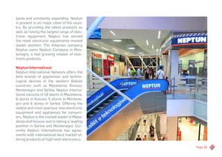 Page 29
bania and constantly expanding, Neptun
is present in all major cities of the coun-
try. By providing the latest products as
well as having the largest range of elec-
tronic equipment, Neptun has earned
the retail electronic equipments market
leader position. The Albanian company
Neptun owns Neptun Company in Mon-
tenegro, a fast growing retailer of elec-
tronic products.
Neptun International
Neptun International Network offers the
best brands of appliances and techno-
logical devices in the western Balkan
countries such as Macedonia, Kosovo,
Montenegro and Serbia. Neptun Interna-
tional consists of 18 stores in Macedonia,
6 stores in Kosovo, 5 stores in Montene-
gro and 9 stores in Serbia. Offering the
widest and most spacious new electronic
equipment and appliances for consum-
ers, Neptun is the market leader in Mace-
donia and Kosovo and is taking a leading
position in Serbia and Montenegro. Cur-
rently Neptun International has agree-
ments with international best market of-
fering products of high-tech electronics.
 