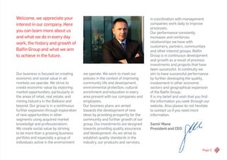 Page 3
Welcome, we appreciate your
interest in our company. Here
you can learn more about us
and what we do in every day
work, the history and growth of
Balfin Group and what we aim
to achieve in the future.
we operate. We work to meet our
policies in the context of improving
community life and development,
environmental protection, cultural
enrichment and education in every
area present with our companies and
employees.
Our business plans are aimed
towards the development of new
ideas by providing prosperity for the
community and further growth of our
group. Our investments are designed
towards providing quality assurance
and development. As we strive to
establish quality standards in the
industry, our products and services,
in coordination with management
companies work daily to improve
processes.
Our performance constantly
increases and reinforces
relationships we have with
customers, partners, communities
and other interest groups. Balfin
Group is in continuous development
and growth as a result of previous
investments and projects that have
been successful. In continuity we
aim to have successful performance
by further developing the quality,
involvement in other economic
sectors and geographical expansion
of the Balfin Group.
It is my belief and wish that you find
the information you seek through our
website. Also please do not hesitate
to contact us if you need more
information.
Samir Mane
President and CEO
Our business is focused on creating
economic and social value in all
markets we operate. We strive to
create economic value by exploring
market opportunities, particularly in
the areas of retail, real estate, and
mining industry in the Balkans and
beyond. Our group is in a continuous
further expansion through exploration
of new opportunities in other
segments using acquired market
knowledge and professionalism.
We create social value by striving
to be more than a growing business
portfolio and especially a group of
individuals active in the environment
 