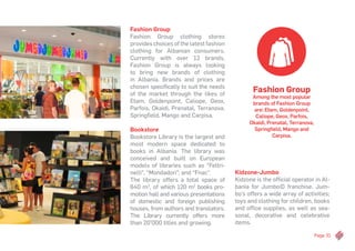 Page 31
Fashion Group
Fashion Group clothing stores
provides choices of the latest fashion
clothing for Albanian consumers.
Currently with over 12 brands,
Fashion Group is always looking
to bring new brands of clothing
in Albania. Brands and prices are
chosen specifically to suit the needs
of the market through the likes of
Etam, Goldenpoint, Caliope, Geox,
Parfois, Okaidi, Prenatal, Terranova,
Springfield, Mango and Carpisa.
Bookstore
Bookstore Library is the largest and
most modern space dedicated to
books in Albania. The library was
conceived and built on European
models of libraries such as “Feltri-
nelli”, “Mondadori”, and “Fnac”.
The library offers a total space of
640 m2
, of which 120 m2
books pro-
motion hall and various presentations
of domestic and foreign publishing
houses, from authors and translators.
The Library currently offers more
than 20’000 titles and growing.
Fashion Group
Among the most popular
brands of Fashion Group
are: Etam, Goldenpoint,
Caliope, Geox, Parfois,
Okaidi, Prenatal, Terranova,
Springfield, Mango and
Carpisa.
Kidzone-Jumbo
Kidzone is the official operator in Al-
bania for Jumbo© franchise. Jum-
bo’s offers a wide array of activities;
toys and clothing for children, books
and office supplies, as well as sea-
sonal, decorative and celebrative
items.
 