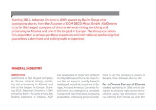 MINERAL INDUSTRY
AlbChrome
AlbChrome is the largest company
of chrome mineral mining, enrich-
ing and processing in Albania and
one of the largest in Europe. Start-
ing 2013, Albanian Chrome is 100%
owned by Balfin. Actually among the
leading exporters in Albania, ACR
has developed an important network
of international partners. Its main fo-
cus lies on exports, mainly towards
developed industrial countries in Eu-
rope, Asia and America. Currently Al-
bChrome has undergone a complete
investment plan that aims increasing
production, improving general condi-
tions in all the company’s assets in
Bulqiza, Klos, Elbasan, Burrel, etc.
Ferro-Chrome Factory of Elbasan
started operating in 1989 and is de-
signed to produce high-carbon ferro-
chrome using raw chromium mate-
rial coming from mines all over the
Starting 2013, Albanian Chrome is 100% owned by Balfin Group after
purchasing shares from the Austrian of DCM DECO Metal GmbH. AlbChrome
is by far the largest company of chrome mineral mining, enriching and
processing in Albania and one of the largest in Europe. The Group considers
this acquisition a serious portfolio expansion and international positioning that
guarantees a dominant and solid growth prospective.
 