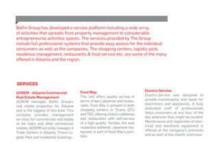 SERVICES
ACREM - Albania Commercial
Real Estate Management
ACREM manages Balfin Group’s
real estate properties for Albania
and is the biggest of this kind. This
company provides management
services for commercial real estate
as for malls and other commercial
entities. ACREM currently manages 4
Trade Centers in Albania, Tirana Lo-
gistic Park and residential buildings.
Balfin Group has developed a service platform including a wide array
of activities that spreads from property management to considerable
entrepreneurial activities spaces. The services provided by The Group
include full professional systems that provide easy access for the individual
consumers as well as the companies. The shopping centers, logistic park,
residence management, restaurants & food service etc. are some of the many
offered in Albania and the region.
Food Way
This unit offers quality service in
terms of bars, pizzerias and restau-
rants. Food Way is present in both
shopping centers in Tirana, QTU
and TEG, offering visitors cafeterias
and restaurants with self-service
of a high quality. Yamato, the well
respected authentic Japanese res-
taurant, is part of Food Way’s port-
folio.
Electro-Service
Electro-Service was designed to
provide maintenance and repair for
electronics and appliances. A fully
dedicated staff of professionals
helps costumers at any hour of the
day wherever they might be located.
Maintenance and repairmen of elec-
trical and electronic equipment is
offered at the company’s premises
and as well at the clients’ premises.
 