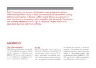 INVESTMENTS
Plus Communication
Balfin Group is one of the sharehold-
ers of Plus Communications, fourth
mobile operator in Albania since
2009 and it represents a consortium
of several Albanian successful com-
panies with diverse portfolios.
Fin-Al
Fin-Al is one of the first non-banking
financial institution licensed by the
Central Bank of the Republic of Al-
bania that offers customized prod-
ucts in financing customer purchas-
es. Through this service customers
in Albania find access to products
through a fast, simple and transpar-
ent financing. Fin-Al supports leading
brands in the Albanian market such
as Neptun, Vodafone, AMC, Plus, EMI-
GRES and many others through its
over 70 service points in country.
Balfin Group has kept an open collaboration strategy towards local and
international partners. Many of these partnerships have resulted into leading
performing companies in Albania and the region. Balfin is also present in
other investment enterprises on minority partnership terms only. We consider
this form of participation a clear sign of reciprocal respect and trust in
developing business and in our partners.
 