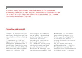 Euromax’s 2012 acquisition was a
particularly important project that
recognized immediate revitalizing
sales.
Tirana Logistic Park, the first
logistic park in Albania and one of
the biggest in Western Balkans, is
another main investment of Balfin
Group, which started in 2012 and
the first phase of the project was
inaugurated in October 2013.
Tirana Logistic Park offers all
the services of a technological
park and best quality spaces
for storage, processing,
manufacturing and offices for
business development.
2012 represents another crucial
investment in the preparatory
phase to the acquisition of
AlbChrome (ACR holding) from
the Austrian company DCM DECO
Metal GmbH. This acquisition
was finalized in January 2013,
further expanding the portfolio
of operations and imposing a
stronger position in international
markets.
We take pride in our financial
performance during FY 2012. The
Group saw an increase of 27%
compared to 2011 and is on the way
to yet again confirm the position.
2012 was a very positive year for Balfin Group, all the companies
achieved good results in their business performance. Aside the positive
performance of the companies part of the Group, during 2012 several
operations resulted very positive.
Financial Highlights
 