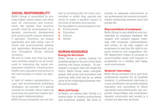SOCIAL RESPONSIBILITY
Balfin Group is committed to pro-
mote higher social values and show
care for community and environ-
ment. We believe that business
growth must be accompanied by a
parallel community development
and social growth culture wherever
it operates. Therefore, we always
appreciate and take active care of
social and environmental policies
and application development proj-
ects throughout Group network
structure.
We aim to make sure that our busi-
ness activities weigh in as an invest-
ment in improving the social em-
ployment conditions, infrastructure,
health care, education and culture in
the communities in which we oper-
ate.
In light of modern globalization is-
sues and environmental protection
strategies, we consider it a special
mission to consider these topics by
assessing any potential impact dur-
ing project implementation.
Balfin Group companies are not lim-
ited to providing jobs for local com-
munities in which they operate but
strive to make a positive impact in
the lives of families and country.
Our key pillars in social programs are:
▪▪ Environment
▪▪ Education
▪▪ Culture
▪▪ Health
human resource
Energy for the future
Balfin Group is always looking for
qualified people to be part of the team
working into future projects. To par-
ticipate in projects that will shape the
future, Balfin Group seeks energetic
people with great communication and
technical skills that will be an added
value to the challenging Albanian mar-
ket and its needs.
Work and Family
At Balfin, we believe that, Family is a
central pillar to healthy professionals
and emotional stability. We strive to
provide an adequate environment so
our professional can conduct an equili-
brated relationship between work and
private life.
Representatives of employees
Balfin Group is very attentive and con-
siderable on employee feedback. We
support and conduct regular meet-
ings with employee representatives
and unions, as we duly support all
employees to exercise the right to ex-
press concerns and suggestions. Our
HR department makes its purpose to
accommodate needs and requests in
prospective to a healthy and happy
work environment.
Students’ internships
Balfin Group provides full or part time
professional practice for all qualified
students. A professional internship is
a real contribution we provide towards
education and counseling of future
specialists and professionals. Our cor-
porate responsibility and contribution
towards community and society is a
mission we take very seriously.
 