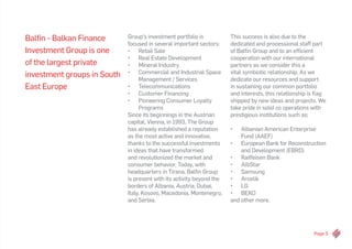 Page 5
Balfin - Balkan Finance
Investment Group is one
of the largest private
investment groups in South
East Europe
Group’s investment portfolio is
focused in several important sectors:
•	 Retail Sale
•	 Real Estate Development
•	 Mineral Industry
•	 Commercial and Industrial Space
Management / Services
•	 Telecommunications
•	 Customer Financing
•	 Pioneering Consumer Loyalty
Programs
Since its beginnings in the Austrian
capital, Vienna, in 1993, The Group
has already established a reputation
as the most active and innovative,
thanks to the successful investments
in ideas that have transformed
and revolutionized the market and
consumer behavior. Today, with
headquarters in Tirana, Balfin Group
is present with its activity beyond the
borders of Albania, Austria, Dubai,
Italy, Kosovo, Macedonia, Montenegro,
and Serbia.
This success is also due to the
dedicated and processional staff part
of Balfin Group and to an efficient
cooperation with our international
partners as we consider this a
vital symbiotic relationship. As we
dedicate our resources and support
in sustaining our common portfolio
and interests, this relationship is flag
shipped by new ideas and projects. We
take pride in solid co operations with
prestigious institutions such as:
•	 Albanian American Enterprise
Fund (AAEF)
•	 European Bank for Reconstruction
and Development (EBRD)
•	 Raiffeisen Bank
•	 AlbStar
•	 Samsung
•	 Arcelik
•	 LG
•	 BEKO
and other more.
 