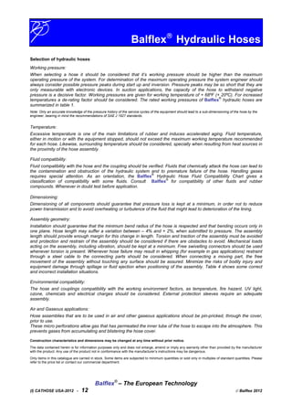 Balflex
Hydraulic Hoses
Selection of hydraulic hoses
Working pressure:
When selecting a hose it should be considered that it’s working pressure should be higher than the maximum
operating pressure of the system. For determination of the maximum operating pressure the system engineer should
always consider possible pressure peaks during start up and inversion. Pressure peaks may be so short that they are
only measurable with electronic devices. In suction applications, the capacity of the hose to withstand negative
pressure is a decisive factor. Working pressures are given for working temperature of + 68ºF (+ 20ºC). For increased
temperatures a de-rating factor should be considered. The rated working pressures of Balflex
®
hydraulic hoses are
summarized in table 1.
Note: Only an accurate knowledge of the pressure history of the service cycles of the equipment should lead to a sub-dimensioning of the hose by the
engineer, bearing in mind the recommendations of SAE J 1927 standards.
Temperature:
Excessive temperature is one of the main limitations of rubber and induces accelerated aging. Fluid temperature,
either in motion or with the equipment stopped, should not exceed the maximum working temperature recommended
for each hose. Likewise, surrounding temperature should be considered, specially when resulting from heat sources in
the proximity of the hose assembly.
Fluid compatibility:
Fluid compatibility with the hose and the coupling should be verified. Fluids that chemically attack the hose can lead to
the contamination and obstruction of the hydraulic system and to premature failure of the hose. Handling gases
requires special attention. As an orientation, the Balflex
®
Hydraulic Hose Fluid Compatibility Chart gives a
classification of compatibility with some fluids. Consult Balflex
®
for compatibility of other fluids and rubber
compounds. Whenever in doubt test before application.
Dimensioning:
Dimensioning of all components should guarantee that pressure loss is kept at a minimum, in order not to reduce
power transmission and to avoid overheating or turbulence of the fluid that might lead to deterioration of the lining.
Assembly geometry:
Installation should guarantee that the minimum bend radius of the hose is respected and that bending occurs only in
one plane. Hose length may suffer a variation between – 4% and + 2%, when submitted to pressure. The assembly
length should provide enough margin for this change in length. Torsion and traction of the assembly must be avoided
and protection and restrain of the assembly should be considered if there are obstacles to avoid. Mechanical loads
acting on the assembly, including vibration, should be kept at a minimum. Free swivelling connectors should be used
whenever torsion is present. Whenever hose failure may result in whipping (for example in gas applications) restraint
through a steel cable to the connecting parts should be considered. When connecting a moving part, the free
movement of the assembly without touching any surface should be assured. Minimize the risks of bodily injury and
equipment damage through spillage or fluid ejection when positioning of the assembly. Table 4 shows some correct
and incorrect installation situations.
Environmental compatibility:
The hose and couplings compatibility with the working environment factors, as temperature, fire hazard, UV light,
ozone, chemicals and electrical charges should be considered. External protection sleeves require an adequate
assembly.
Air and Gaseous applications:
Hose assemblies that are to be used in air and other gaseous applications shoud be pin-pricked, through the cover,
prior to use.
These micro perforations allow gas that has permeated the inner tube of the hose to escape into the atmosphere. This
prevents gases from accumulating and blistering the hose cover.
Construction characteristics and dimensions may be changed at any time without prior notice.
The data contained herein is for information purposes only and does not enlarge, amend or imply any warranty other than provided by the manufacturer
with the product. Any use of the product not in conformance with the manufacturer’s instructions may be dangerous.
Only items in this catalogue are carried in stock. Some items are subjected to minimum quantities or sold only in multiples of standard quantities. Please
refer to the price list or contact our commercial department.
Balflex®
– The European Technology
(I) CATHOSE USA-2012 - 12  Balflex 2012
 