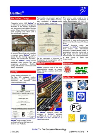 Balflex
The Balflex
Group
Established since 1963, Balflex
is
an international group of companies
dedicated to the design, production
and distribution of all types of flexible
hoses, fittings, connectors, adapters,
quick couplings and v-belts with a
very high quality standard.
50 years of know-how and expertise
in this field makes Balflex
the first
choice for the mining, agriculture,
offshore and construction industries.
Today the Balflex
Group covers
worldwide users through our own
company’s production facilities,
strategically located warehouses and
Balflex distributors.
Quality
Quality is very important to us!
We have fully equipped, modern
laboratories and equipment,
employing the industries most
experienced personnel
Balflex
Has obtained various
certifications for our Management
Systems and Products.
This reliable and consistent approach
has allowed us to achieve our ISO
9001 certification. At Balflex quality
and service always comes first.
We are dedicated to continue the
development of new products with a
strong emphasis on quality
Products
Balflex
produces one of the most
comprehensive ranges of hoses,
fittings, flanges, adaptors and quick
connectors.
All Balflex
hydraulic hoses are
produced to Balflex’s stringent
specifications and are according to
ISO 1436, SAE J517 and EN 853 to
EN 857 standards.
They cover a wide variety of low to
very high pressure applications in
rubber, thermoplastic or P.T.F.E,
with textile or steel reinforcement for
petroleum and water based hydraulic
fluids.
Balflex
®
industrial hoses are
produced to Balflex
®
specifications
that comply with international
standards. Covering a wide variety of
applications, using the best grade of
high quality polymers with synthetic
fibers or steel wire reinforcements for
a wide range of fluids and
temperatures.
Member of:
Certified by:
Balflex®
– The European Technology
 Balflex 2012 (I) CATHOSE USA-2012 - 3
 