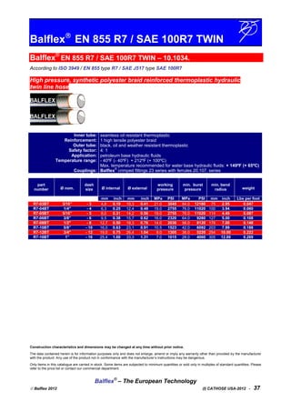 Balflex
EN 855 R7 / SAE 100R7 TWIN
Balflex®
EN 855 R7 / SAE 100R7 TWIN – 10.1034.
According to ISO 3949 / EN 855 type R7 / SAE J517 type SAE 100R7
High pressure, synthetic polyester braid reinforced thermoplastic hydraulic
twin line hose
Inner tube:
Reinforcement:
Outer tube:
Safety factor:
Application:
Temperature range:
Couplings:
seamless oil resistant thermoplastic
1 high tensile polyester braid
black, oil and weather resistant thermoplastic
4: 1
petroleum base hydraulic fluids
- 40ºF (- 40ºF) + 212ºF (+ 100ºC)
Max. temperature recommended for water base hydraulic fluids: + 149ºF (+ 65ºC)
Balflex
®
crimped fittings 23 series with ferrules 20.107. series
part
number Ø nom.
dash
size Ø internal Ø external
working
pressure
min. burst
pressure
min. bend
radius weight
mm inch mm inch MPa PSI MPa PSI mm inch Lbs per foot
R7-03BT 3/16” - 3 4,8 0.19 10,3 0.41 21.0 3045 84.0 12180 75 2.95 0.047
R7-04BT 1/4" - 4 6,3 0.25 12,4 0.49 19.0 2755 76.0 11020 100 3.94 0.060
R7-05BT 5/16” - 5 8,0 0.31 14,2 0.56 19.0 2755 76.0 11020 114 4.49 0.087
R7-06BT 3/8” - 6 9,5 0.38 15,7 0.62 16.0 2320 64.0 9280 127 5.00 0.108
R7-08BT 1/2" - 8 12,7 0.50 19,3 0.76 14.0 2030 56.0 8120 178 7.00 0.148
R7-10BT 5/8” - 10 16,0 0.63 23,1 0.91 10.5 1523 42.0 6092 203 7.99 0.188
R7-12BT 3/4" - 12 19,0 0.75 26,4 1.04 9.0 1305 36.0 5220 254 10.00 0.222
R7-16BT 1” - 16 25,4 1.00 33,3 1.31 7.0 1015 28.0 4060 305 12.00 0.269
Construction characteristics and dimensions may be changed at any time without prior notice.
The data contained herein is for information purposes only and does not enlarge, amend or imply any warranty other than provided by the manufacturer
with the product. Any use of the product not in conformance with the manufacturer’s instructions may be dangerous.
Only items in this catalogue are carried in stock. Some items are subjected to minimum quantities or sold only in multiples of standard quantities. Please
refer to the price list or contact our commercial department.
Balflex®
– The European Technology
 Balflex 2012 (I) CATHOSE USA-2012 - 37
 