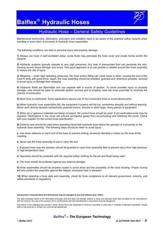 Balflex
Hydraulic Hoses
Hydraulic Hose – General Safety Guidelines
Maintenance technicians, fabricators, end-users and installers need to be aware of the potential safety hazards when
handling or even when in proximity to hydraulic hose assemblies.
The following conditions can lead to personal injury and property damage:
1) Always use hose in well-ventilated areas; some fluids may permeate the hose cover and create fumes and/or fire
hazards.
2) Hydraulic systems typically operate at very high pressures. Any leak of pressurized fluid can penetrate the skin,
causing severe tissue damage and burns. One good approach is to use guards or shields around the hose assembly
to reduce the risk of injury.
3) Whipping – under high operating pressures, the hose and/or fitting can come loose or blow, causing the end of the
hose to whip with great force. Again, the hose assembly should be shielded, guarded and, whenever possible, secured
to avoid injury or damage from whipping.
4) Hydraulic fluids are flammable and can explode with a source of ignition. To avoid possible injury or property
damage, care should be taken to eliminate ignition sources and to properly route the hose assembly to minimize the
chance of combustion.
5) Most hose is conductive. Some applications require use of non-conductive hose to avoid electrocution.
6) When hydraulic hose assemblies fail, the equipment it powers will fail too, sometimes abruptly and without warning.
Never work directly beneath hydraulically powered booms, shovels or other large, heavy pieces of equipment.
7) When air or gaseous materials are being conveyed, the correct hose should be used. A pin-perforated cover may be
required. Perforations in the cover will prevent permeated gases from accumulating and blistering the cover. Check
with your supplier for the correct hose specification.
8) Extreme care should be used when operating hand-held hydraulic tools where the operator is in proximity to the
hydraulic hose assembly. The following steps should be taken to avoid injury:
a. Use strain relievers on each end of the hose to prevent kinking, excessive bending or stress on the hose at the
coupling.
b. Never use the hose assembly to pull or carry the tool.
c. Exposed hose near the operator should be guarded in case hose assembly fails to prevent injury from high pressure
or high temperature fluid.
d. Operators should be protected with the required safety clothing for the job and fluids being used.
e. The hose should be protected against any external damage.
9) Hose assemblies should be properly routed to avoid strain and the possibility of the hose bursting. Proper routing
will also protect the assembly against flex fatigue, excessive heat or abrasion.
10) When selecting a hose style and assembly, check for hose compliance to all relevant government, industry, and
safety standards or regulations.
Construction characteristics and dimensions may be changed at any time without prior notice.
The data contained herein is for information purposes only and does not enlarge, amend or imply any warranty other than provided by the manufacturer
with the product. Any use of the product not in conformance with the manufacturer’s instructions may be dangerous.
Only items in this catalogue are carried in stock. Some items are subjected to minimum quantities or sold only in multiples of standard quantities. Please
refer to the price list or contact our commercial department.
Balflex®
– The European Technology
 Balflex 2012 (I) CATHOSE USA-2012 - 5
 