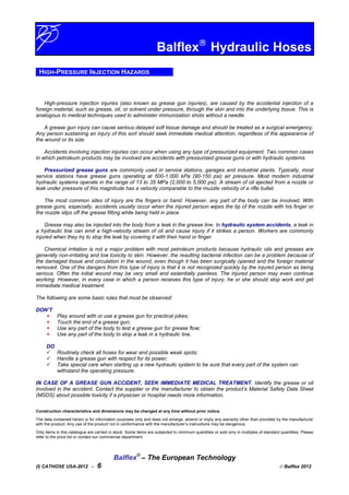 Balflex
Hydraulic Hoses
HIGH-PRESSURE INJECTION HAZARDS
High-pressure injection injuries (also known as grease gun injuries), are caused by the accidental injection of a
foreign material, such as grease, oil, or solvent under pressure, through the skin and into the underlying tissue. This is
analogous to medical techniques used to administer immunization shots without a needle.
A grease gun injury can cause serious delayed soft tissue damage and should be treated as a surgical emergency.
Any person sustaining an injury of this sort should seek immediate medical attention, regardless of the appearance of
the wound or its size.
Accidents involving injection injuries can occur when using any type of pressurized equipment. Two common cases
in which petroleum products may be involved are accidents with pressurized grease guns or with hydraulic systems.
Pressurized grease guns are commonly used in service stations, garages and industrial plants. Typically, most
service stations have grease guns operating at 500-1.000 kPa (90-150 psi) air pressure. Most modern industrial
hydraulic systems operate in the range of 13 to 35 MPa (2,000 to 5,000 psi). A stream of oil ejected from a nozzle or
leak under pressure of this magnitude has a velocity comparable to the muzzle velocity of a rifle bullet.
The most common sites of injury are the fingers or hand. However, any part of the body can be involved. With
grease guns, especially, accidents usually occur when the injured person wipes the tip of the nozzle with his finger or
the nozzle slips off the grease fitting while being held in place.
Grease may also be injected into the body from a leak in the grease line. In hydraulic system accidents, a leak in
a hydraulic line can emit a high-velocity stream of oil and cause injury if it strikes a person. Workers are commonly
injured when they try to stop the leak by covering it with their hand or finger.
Chemical irritation is not a major problem with most petroleum products because hydraulic oils and greases are
generally non-irritating and low toxicity to skin. However, the resulting bacterial infection can be a problem because of
the damaged tissue and circulation in the wound, even though it has been surgically opened and the foreign material
removed. One of the dangers from this type of injury is that it is not recognized quickly by the injured person as being
serious. Often the initial wound may be very small and essentially painless. The injured person may even continue
working. However, in every case in which a person receives this type of injury, he or she should stop work and get
immediate medical treatment.
The following are some basic rules that must be observed:
DON’T
Play around with or use a grease gun for practical jokes;
Touch the end of a grease gun;
Use any part of the body to test a grease gun for grease flow;
Use any part of the body to stop a leak in a hydraulic line.
DO
Routinely check all hoses for wear and possible weak spots;
Handle a grease gun with respect for its power;
Take special care when starting up a new hydraulic system to be sure that every part of the system can
withstand the operating pressure.
IN CASE OF A GREASE GUN ACCIDENT, SEEK IMMEDIATE MEDICAL TREATMENT. Identify the grease or oil
involved in the accident. Contact the supplier or the manufacturer to obtain the product’s Material Safety Data Sheet
(MSDS) about possible toxicity if a physician or hospital needs more information.
Construction characteristics and dimensions may be changed at any time without prior notice.
The data contained herein is for information purposes only and does not enlarge, amend or imply any warranty other than provided by the manufacturer
with the product. Any use of the product not in conformance with the manufacturer’s instructions may be dangerous.
Only items in this catalogue are carried in stock. Some items are subjected to minimum quantities or sold only in multiples of standard quantities. Please
refer to the price list or contact our commercial department.
Balflex®
– The European Technology
(I) CATHOSE USA-2012 - 6  Balflex 2012
 