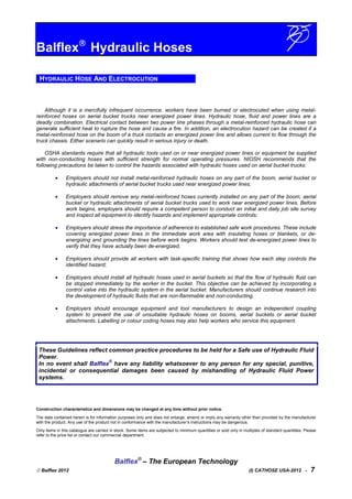 Balflex
Hydraulic Hoses
HYDRAULIC HOSE AND ELECTROCUTION
Although it is a mercifully infrequent occurrence, workers have been burned or electrocuted when using metal-
reinforced hoses on aerial bucket trucks near energized power lines. Hydraulic hose, fluid and power lines are a
deadly combination. Electrical contact between two power line phases through a metal-reinforced hydraulic hose can
generate sufficient heat to rupture the hose and cause a fire. In addition, an electrocution hazard can be created if a
metal-reinforced hose on the boom of a truck contacts an energized power line and allows current to flow through the
truck chassis. Either scenario can quickly result in serious injury or death.
OSHA standards require that all hydraulic tools used on or near energized power lines or equipment be supplied
with non-conducting hoses with sufficient strength for normal operating pressures. NIOSH recommends that the
following precautions be taken to control the hazards associated with hydraulic hoses used on aerial bucket trucks:
• Employers should not install metal-reinforced hydraulic hoses on any part of the boom, aerial bucket or
hydraulic attachments of aerial bucket trucks used near energized power lines;
• Employers should remove any metal-reinforced hoses currently installed on any part of the boom, aerial
bucket or hydraulic attachments of aerial bucket trucks used to work near energized power lines. Before
work begins, employers should require a competent person to conduct an initial and daily job site survey
and inspect all equipment to identify hazards and implement appropriate controls;
• Employers should stress the importance of adherence to established safe work procedures. These include
covering energized power lines in the immediate work area with insulating hoses or blankets, or de-
energizing and grounding the lines before work begins. Workers should test de-energized power lines to
verify that they have actually been de-energized;
• Employers should provide all workers with task-specific training that shows how each step controls the
identified hazard;
• Employers should install all hydraulic hoses used in aerial buckets so that the flow of hydraulic fluid can
be stopped immediately by the worker in the bucket. This objective can be achieved by incorporating a
control valve into the hydraulic system in the aerial bucket. Manufacturers should continue research into
the development of hydraulic fluids that are non-flammable and non-conducting.
• Employers should encourage equipment and tool manufacturers to design an independent coupling
system to prevent the use of unsuitable hydraulic hoses on booms, aerial buckets or aerial bucket
attachments. Labelling or colour coding hoses may also help workers who service this equipment.
These Guidelines reflect common practice procedures to be held for a Safe use of Hydraulic Fluid
Power.
In no event shall Balflex
®
have any liability whatsoever to any person for any special, punitive,
incidental or consequential damages been caused by mishandling of Hydraulic Fluid Power
systems.
Construction characteristics and dimensions may be changed at any time without prior notice.
The data contained herein is for information purposes only and does not enlarge, amend or imply any warranty other than provided by the manufacturer
with the product. Any use of the product not in conformance with the manufacturer’s instructions may be dangerous.
Only items in this catalogue are carried in stock. Some items are subjected to minimum quantities or sold only in multiples of standard quantities. Please
refer to the price list or contact our commercial department.
Balflex®
– The European Technology
 Balflex 2012 (I) CATHOSE USA-2012 - 7
 