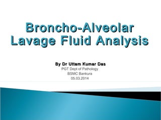 Broncho-AlveolarBroncho-Alveolar
Lavage Fluid AnalysisLavage Fluid Analysis
By Dr Uttam Kumar DasBy Dr Uttam Kumar Das
PGT Dept of Pathology
BSMC Bankura
05.03.2014
 