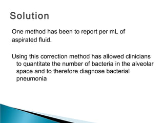 Solution
One method has been to report per mL of
aspirated ﬂuid.
Using this correction method has allowed clinicians
to quantitate the number of bacteria in the alveolar
space and to therefore diagnose bacterial
pneumonia
 