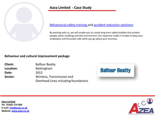 Azea Limited - Case Study



                                   Behavioural safety training and accident reduction solutions

                                   By working with us, we will enable you to create long term safety bubbles that protect
                                   people, plant, buildings and the environment. Our expertise makes it simple to keep your
                                   employees and the public safe while you go about your business.




  Behaviour and cultural improvement package

  Client:                 Balfour Beatty
  Location:               Nottingham
  Date:                   2012
  Sector:                 Wireless, Transmission and
                          Overhead Lines including foundations




Azea Limited
Tel: 01665 714 000
E-mail: info@azea.co.uk
Website: www.azea.co.uk
 