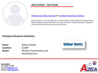 Azea Limited - Case Study



                                   Behavioural safety training and accident reduction solutions

                                   By working with us, we will enable you to create long term safety bubbles that protect people,
                                   plant, buildings and the environment. Our expertise makes it simple to keep your employees
                                   and the public safe while you go about your business.




 Emergency Response Evaluation


 Client:                  Balfour Beatty
 Location:                Cardiff
 Sector:                  Wireless Transmission and
                          Overhead Lines



Azea Limited
Tel: 01665 714 000
E-mail: info@azea.co.uk
Website: www.azea.co.uk
 